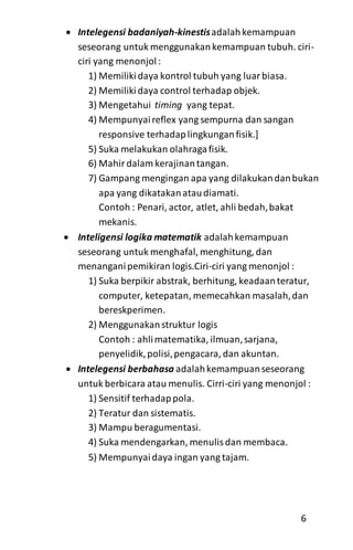  Intelegensi badaniyah-kinestisadalahkemampuan
seseorang untuk menggunakankemampuan tubuh. ciri-
ciri yang menonjol:
1) Memiliki daya kontrol tubuh yang luarbiasa.
2) Memilikidaya control terhadap objek.
3) Mengetahui timing yang tepat.
4) Mempunyaireflex yang sempurna dan sangan
responsive terhadaplingkunganfisik.]
5) Suka melakukan olahragafisik.
6) Mahirdalam kerajinantangan.
7) Gampang mengingan apa yang dilakukandanbukan
apa yang dikatakanataudiamati.
Contoh : Penari, actor, atlet, ahli bedah,bakat
mekanis.
 Inteligensi logika matematik adalahkemampuan
seseorang untuk menghafal, menghitung, dan
menanganipemikiran logis.Ciri-ciri yang menonjol :
1) Suka berpikir abstrak, berhitung, keadaanteratur,
computer, ketepatan, memecahkan masalah,dan
bereskperimen.
2) Menggunakanstruktur logis
Contoh : ahlimatematika, ilmuan,sarjana,
penyelidik,polisi,pengacara, dan akuntan.
 Intelegensi berbahasa adalahkemampuanseseorang
untuk berbicara atau menulis. Cirri-ciri yang menonjol :
1) Sensitif terhadappola.
2) Teratur dan sistematis.
3) Mampu beragumentasi.
4) Suka mendengarkan, menulisdan membaca.
5) Mempunyaidaya ingan yang tajam.
6
 