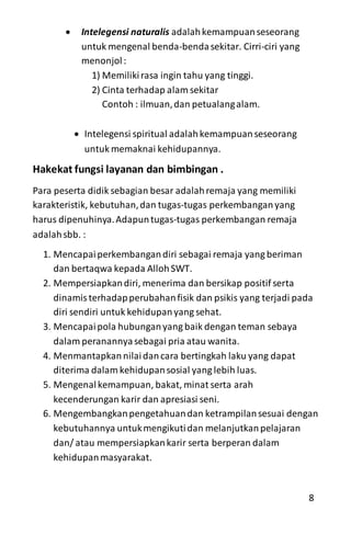  Intelegensi naturalis adalahkemampuanseseorang
untuk mengenal benda-bendasekitar. Cirri-ciri yang
menonjol:
1) Memilikirasa ingin tahu yang tinggi.
2) Cinta terhadap alam sekitar
Contoh : ilmuan,dan petualangalam.
 Intelegensi spiritual adalahkemampuanseseorang
untuk memaknai kehidupannya.
Hakekat fungsi layanan dan bimbingan .
Para peserta didik sebagian besar adalahremaja yang memiliki
karakteristik, kebutuhan,dan tugas-tugas perkembanganyang
harus dipenuhinya.Adapuntugas-tugas perkembangan remaja
adalahsbb. :
1. Mencapaiperkembangandiri sebagai remaja yang beriman
dan bertaqwa kepada AllohSWT.
2. Mempersiapkandiri, menerima dan bersikap positif serta
dinamisterhadapperubahanfisik dan psikis yang terjadi pada
diri sendiri untuk kehidupanyang sehat.
3. Mencapaipola hubunganyang baik dengan teman sebaya
dalam peranannyasebagai pria atau wanita.
4. Menmantapkannilaidancara bertingkah laku yang dapat
diterima dalam kehidupansosial yang lebih luas.
5. Mengenalkemampuan, bakat, minat serta arah
kecenderungan karir dan apresiasi seni.
6. Mengembangkanpengetahuandan ketrampilansesuai dengan
kebutuhannya untukmengikutidan melanjutkanpelajaran
dan/ atau mempersiapkankarir serta berperan dalam
kehidupanmasyarakat.
8
 