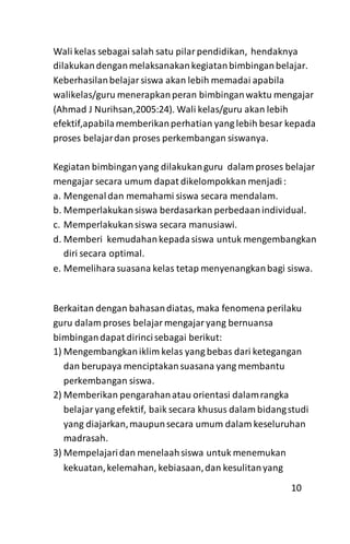 Wali kelas sebagai salah satu pilarpendidikan, hendaknya
dilakukandenganmelaksanakankegiatanbimbinganbelajar.
Keberhasilanbelajarsiswa akan lebih memadai apabila
walikelas/guru menerapkanperan bimbinganwaktu mengajar
(Ahmad J Nurihsan,2005:24). Wali kelas/guru akan lebih
efektif,apabilamemberikanperhatian yang lebih besar kepada
proses belajardan proses perkembangan siswanya.
Kegiatan bimbinganyang dilakukanguru dalam proses belajar
mengajar secara umum dapat dikelompokkan menjadi:
a. Mengenaldan memahami siswa secara mendalam.
b. Memperlakukan siswa berdasarkan perbedaanindividual.
c. Memperlakukansiswa secara manusiawi.
d. Memberi kemudahankepadasiswa untuk mengembangkan
diri secara optimal.
e. Memeliharasuasana kelas tetap menyenangkanbagi siswa.
Berkaitan dengan bahasandiatas, maka fenomena perilaku
guru dalam proses belajarmengajaryang bernuansa
bimbingandapat dirincisebagai berikut:
1) Mengembangkaniklim kelas yang bebas dari ketegangan
dan berupaya menciptakansuasana yang membantu
perkembangan siswa.
2) Memberikan pengarahanatau orientasi dalamrangka
belajaryang efektif, baik secara khusus dalam bidangstudi
yang diajarkan,maupunsecara umum dalam keseluruhan
madrasah.
3) Mempelajaridan menelaahsiswa untuk menemukan
kekuatan,kelemahan, kebiasaan,dan kesulitanyang
10
 