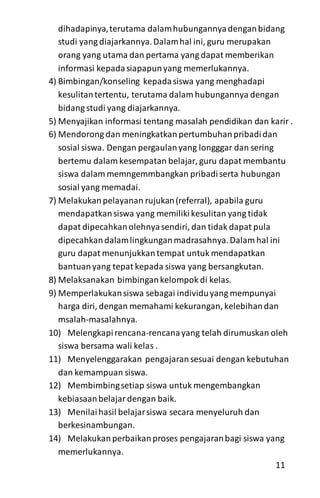 dihadapinya,terutama dalamhubungannyadenganbidang
studi yang diajarkannya.Dalamhal ini, guru merupakan
orang yang utama dan pertama yang dapat memberikan
informasi kepadasiapapunyang memerlukannya.
4) Bimbingan/konseling kepadasiswa yang menghadapi
kesulitantertentu, terutama dalam hubungannya dengan
bidang studi yang diajarkannya.
5) Menyajikan informasi tentang masalah pendidikan dan karir .
6) Mendorong dan meningkatkan pertumbuhanpribadidan
sosial siswa. Dengan pergaulanyang longggar dan sering
bertemu dalam kesempatan belajar, guru dapat membantu
siswa dalam memngemmbangkan pribadiserta hubungan
sosial yang memadai.
7) Melakukanpelayanan rujukan(referral), apabila guru
mendapatkansiswa yang memilikikesulitan yang tidak
dapat dipecahkanolehnyasendiri, dan tidak dapat pula
dipecahkandalamlingkunganmadrasahnya.Dalam hal ini
guru dapat menunjukkantempat untuk mendapatkan
bantuanyang tepat kepada siswa yang bersangkutan.
8) Melaksanakan bimbingankelompok di kelas.
9) Memperlakukansiswa sebagai individuyang mempunyai
harga diri, dengan memahami kekurangan, kelebihandan
msalah-masalahnya.
10) Melengkapirencana-rencanayang telah dirumuskan oleh
siswa bersama wali kelas .
11) Menyelenggarakan pengajaransesuai dengan kebutuhan
dan kemampuan siswa.
12) Membimbingsetiap siswa untuk mengembangkan
kebiasaanbelajardengan baik.
13) Menilaihasil belajarsiswa secara menyeluruh dan
berkesinambungan.
14) Melakukanperbaikanproses pengajaranbagi siswa yang
memerlukannya.
11
 