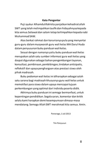 Kata Pengantar
Puji syukur Alhamdulillahkita panjatkankehadiratallah
SWT yang telah melimpahkantaufik dan hidayahnyaakepada
kita semua.Solawat dan salam tetap terlimpahkankepadanabi
MuhammadSAW.
Atas berkat rahmat dan karunianyapulayang menyertai
guru-guru dalammusywarah guru wali kelas MA Darul Huda
dalam penyusunanbuku panduanwalikelas.
Sesuai dengan namanya yaitu buku panduanwalikelas
merupakan salah satu sumber informasi gura wali kelas yang
daspat digunakansebagai bahanpengembanganlayanan,
konsultasi, pembinaan,pembibingan,tindakanantisipatis,
reflekstif dan upayapenghargaan atas prestasi siswa oleh
pihak madrasah.
Buku pedomanwali kelas ini diharapkansebagaisalah
satu sarana bagi madrasah khususnya guru wali kelas untuk
memotifasi para siswa dalam upaya mencapaitujuan
perkembangan yang optimal dari individupeserta didik.
Akhirnya buku panduaninisemoga bermanfaat, untuk
kepentinganpendidikan.Segalasaran, komentar dan kritik
selalu kami harapkan demi kesempurnaan dimasa-masa
mendatang. Semoga AllahSWT merahmati kita semua. Amin.
Ponorogo, 1 Juli 2013
Tim Penyusun
ii
 