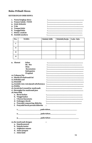 Buku Pribadi Siswa
KETERANGAN DIRI SISWA
1. Nama lengkap siswa :…………………………………………………………..
2. Nomor induk / NISN :…………………………………………………………
3. Jenis kelamin :…………………………………………………………
4. Usia :…………………………………………………………..
5. Tempat lahir :…………………………………………………………
6. Tanggal lahir :………………………………………………………...
7. Status anak ke :…………………………………………………………
8. Jumlah saudara :………………………………………………………….
No. NAMA Kakak/Adik Sekolah/kerja Lain - lain
1
2
3
4
9. Alamat Jalan :………………………………………………………….
Rt / Rw :…………………………………………………………
Desa :……………………………………………………………
Kecamatan :……………………………………………………………
Kabupaten :……………………………………………………………
Propinsi :……………………………………………………………
10.Telepon/Hp :…………………………………………………………….
11. Masuk di madrasah ini :…………………………………………………………….
12.Sekolah asal :……………………………………………………………
13.Domisili :…………………………………………………………….
14.Jumlah rata-rata ijasah sebelumnya :……………………………………………………………
15.H0bby :…………………………………………………………….
16.Jarak dari rumah ke madrasah :………………………………………………………….
17. Berangkat ke madrasah jam :…………………………………………………………….
18.Data fisik
a. Berat badan :…………………………………………………………..
b. Tinggi badan :…………………………………………………………..
c. Ukuran kacamata :……………………………………………………………
d. Golongan darah :………………………………………………………….
e. Penyakit yang sering diderita :…………………………………………………………
f. Penyakit berat pernah diderita :
1.___________________pada tahun_______________________
2.___________________pada tahun______________________
3.___________________pada tahun ________________________
19.Ke madrasah dengan :
a. Sepeda pancal
b. Sepeda motor
c. Angkutan umum
d. Antar jemput
e. Jalan kaki
15
 
