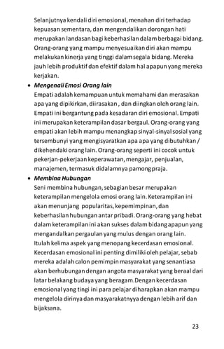 Selanjutnyakendalidiri emosional,menahan diri terhadap
kepuasan sementara, dan mengendalikan dorongan hati
merupakan landasanbagi keberhasilandalamberbagai bidang.
Orang-orang yang mampu menyesuaikandiri akan mampu
melakukankinerja yang tinggi dalamsegala bidang. Mereka
jauh lebih produktif dan efektif dalam hal apapunyang mereka
kerjakan.
 MengenaliEmosi Orang lain
Empati adalahkemampuanuntuk memahami dan merasakan
apa yang dipikirkan,diirasakan, dan diingkanoleh orang lain.
Empati ini bergantung pada kesadaran diri emosional. Empati
ini merupakan keterampilandasar bergaul. Orang-orang yang
empati akan lebih mampu menangkap sinyal-sinyalsosial yang
tersembunyi yang mengisyaratkan apa apa yang dibutuhkan /
dikehendakiorang lain. Orang-orang seperti ini cocok untuk
pekerjan-pekerjaankeperawatan,mengajar, penjualan,
manajemen, termasuk didalamnya pamongpraja.
 Membina Hubungan
Seni membina hubungan,sebagianbesar merupakan
keterampilan mengelola emosi orang lain.Keterampilan ini
akan menunjang popularitas,kepemimpinan,dan
keberhasilanhubunganantarpribadi.Orang-orang yang hebat
dalam keterampilanini akan sukses dalam bidangapapunyang
mengandalkanpergaulanyang mulus dengan orang lain.
Itulah kelima aspek yang menopang kecerdasan emosional.
Kecerdasan emosionalini penting dimilikiolehpelajar, sebab
mereka adalahcalon pemimpinmasyarakat yang senantiasa
akan berhubungandengan angota masyarakat yang beraal dari
latarbelakang budayayang beragam.Dengankecerdasan
emosionalyang tingi ini para pelajardiharapkan akan mampu
mengelola dirinyadan masyarakatnyyadengan lebih arif dan
bijaksana.
23
 