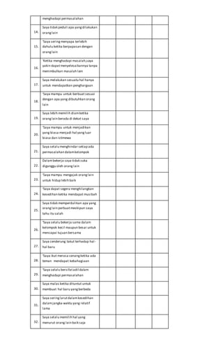 menghadapi permasalahan
14.
Saya tidak peduli apa yangdilakukan
oranglain
15.
‘Saya seringmenyapa terlebih
dahulu ketika berpapasan dengan
oranglain
16.
‘Ketika menghadapi masalah,saya
yakin dapatmenyelesaikannya tanpa
menimbulkan masalah lain
17.
Saya melakukan sesuatu hal hanya
untuk mendapatkan penghargaan
18.
‘Saya mampu untuk berbuat sesuai
dengan apa yang dibutuhkan orang
lain
19.
Saya lebih memilih diamketika
oranglain berada di dekat saya
20.
‘Saya mampu untuk menjadikan
yang biasa menjadi hal yangluar
biasa dan istimewa
21.
Saya selalu menghindar setiap ada
permasalahan dalamkelompok
22.
Dalambekerja saya tidak suka
diganggu oleh orang lain
23.
‘Saya mampu mengajak oranglain
untuk hidup lebih baik
24.
‘Saya dapat segera menghilangkan
kesedihan ketika mendapat musibah
25.
Saya tidak memperdulikan apa yang
oranglain perbuatmeskipun saya
tahu itu salah
26.
‘Saya selalu bekerja sama dalam
kelompok kecil maupun besar untuk
mencapai tujuan bersama
27.
Saya cenderung takut terhadap hal-
hal baru
28.
‘Saya ikut merasa senangketika ada
teman mendapat kebahagiaan
29.
‘Saya selalu bersifatadil dalam
menghadapi permasalahan
30.
Saya malas ketika dituntut untuk
membuat hal baru yangberbeda
31.
Saya seringlarutdalamkesedihan
dalamjangka waktu yang relatif
lama
32.
Saya selalu memilih hal yang
menurut orang lain baik saja
 
