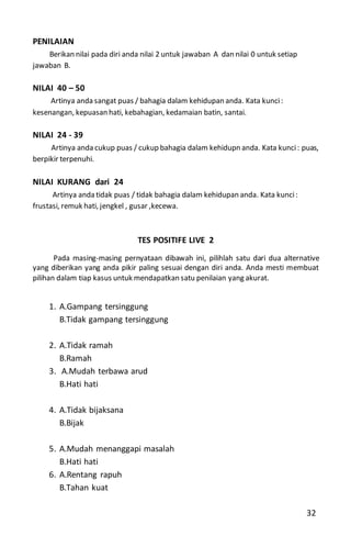 PENILAIAN
Berikan nilai pada diri anda nilai 2 untuk jawaban A dan nilai 0 untuk setiap
jawaban B.
NILAI 40 – 50
Artinya anda sangat puas / bahagia dalam kehidupan anda. Kata kunci:
kesenangan, kepuasan hati, kebahagian, kedamaian batin, santai.
NILAI 24 - 39
Artinya anda cukup puas / cukup bahagia dalam kehidupn anda. Kata kunci: puas,
berpikir terpenuhi.
NILAI KURANG dari 24
Artinya anda tidak puas / tidak bahagia dalam kehidupan anda. Kata kunci:
frustasi, remuk hati, jengkel , gusar ,kecewa.
TES POSITIFE LIVE 2
Pada masing-masing pernyataan dibawah ini, pilihlah satu dari dua alternative
yang diberikan yang anda pikir paling sesuai dengan diri anda. Anda mesti membuat
pilihan dalam tiap kasus untuk mendapatkan satu penilaian yang akurat.
1. A.Gampang tersinggung
B.Tidak gampang tersinggung
2. A.Tidak ramah
B.Ramah
3. A.Mudah terbawa arud
B.Hati hati
4. A.Tidak bijaksana
B.Bijak
5. A.Mudah menanggapi masalah
B.Hati hati
6. A.Rentang rapuh
B.Tahan kuat
32
 