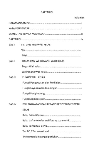 DAFTAR ISI
halaman
HALAMAN SAMPUL……………………………………………………………………i
KATA PENGANTAR……………………………………………………………………..ii
SAMBUTAN KEPALA MADRASAH……………………………………………….iii
DAFTAR ISI………………………………………………………………………………….iv
BAB I VISI DAN MISI WALI KELAS
Visi……………………………………………………………………………
Misi…………………………………………………………………………
BAB II TUGAS DAN WEWENANG WALI KELAS
Tugas Wali kelas……………………………………………………….
Wewenang Wali kelas………………………………………………
BAB III FUNGSI WALI KELAS
Fungsi Pengawasan dan Penilaian…………………………….
Fungsi Layanandan Bimbingan………………………………..
Fungsi Penghubung………………………………………………….
Fungsi Administratif………………………………………………..
BAB IV PERLENGKAPAN DAN PERANGKAT ISTRUMEN WALI
KELAS
Buku Pribadi Siswa…………………………………………………
Buku daftar telefon wali/orang tua murid……………...
Buku konsultasi siswa……………………………………………..
Tes EQ / Tes emosional…………………………………………..
Instrumen lain yang diperlukan………………………………
 