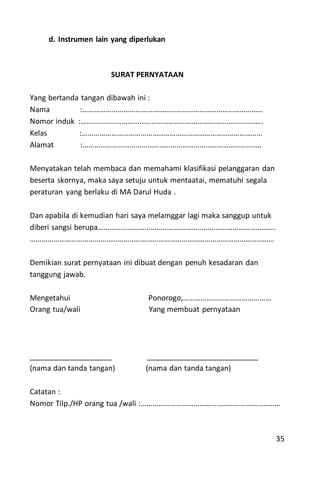 d. Instrumen lain yang diperlukan
SURAT PERNYATAAN
Yang bertanda tangan dibawah ini :
Nama :…………………………………………………………………………………
Nomor induk :………………………………………………………………………………….
Kelas :…………………………………………………………………………………
Alamat :………………………………………………………………………………..
Menyatakan telah membaca dan memahami klasifikasi pelanggaran dan
beserta skornya, maka saya setuju untuk mentaatai, mematuhi segala
peraturan yang berlaku di MA Darul Huda .
Dan apabila di kemudian hari saya melamggar lagi maka sanggup untuk
diberi sangsi berupa……………………………………………………………………………….
………………………………………………………………………………………………………………
Demikian surat pernyataan ini dibuat dengan penuh kesadaran dan
tanggung jawab.
Mengetahui Ponorogo,………………………………………
Orang tua/wali Yang membuat pernyataan
____________________ ___________________________
(nama dan tanda tangan) (nama dan tanda tangan)
Catatan :
Nomor Tilp./HP orang tua /wali :………………………………………………………………
35
 
