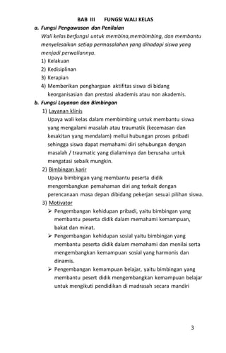 BAB III FUNGSI WALI KELAS
a. Fungsi Pengawasan dan Penilaian
Wali kelas berfungsi untuk membina,membimbing, dan membantu
menyelesaikan setiap permasalahan yang dihadapi siswa yang
menjadi perwaliannya.
1) Kelakuan
2) Kedisiplinan
3) Kerapian
4) Memberikan penghargaan aktifitas siswa di bidang
keorganisasian dan prestasi akademis atau non akademis.
b. Fungsi Layanan dan Bimbingan
1) Layanan klinis
Upaya wali kelas dalam membimbing untuk membantu siswa
yang mengalami masalah atau traumatik (kecemasan dan
kesakitan yang mendalam) mellui hubungan proses pribadi
sehingga siswa dapat memahami diri sehubungan dengan
masalah / traumatic yang dialaminya dan berusaha untuk
mengatasi sebaik mungkin.
2) Bimbingan karir
Upaya bimbingan yang membantu peserta didik
mengembangkan pemahaman diri ang terkait dengan
perencanaan masa depan dibidang pekerjan sesuai pilihan siswa.
3) Motivator
 Pengembangan kehidupan pribadi, yaitu bimbingan yang
membantu peserta didik dalam memahami kemampuan,
bakat dan minat.
 Pengembangan kehidupan sosial yaitu bimbingan yang
membantu peserta didik dalam memahami dan menilai serta
mengembangkan kemampuan sosial yang harmonis dan
dinamis.
 Pengembangan kemampuan belajar, yaitu bimbingan yang
membantu pesert didik mengembangkan kemampuan belajar
untuk mengikuti pendidikan di madrasah secara mandiri
3
 