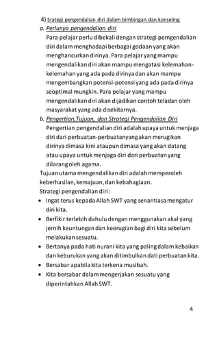 4) Srategi pengendalian diri dalam bimbingan dan konseling
a. Perlunya pengendalian diri
Para pelajarperlu dibekalidengan strategi pemgendalian
diri dalam menghadapiberbagai godaanyang akan
menghancurkandirinya. Para pelajaryang mampu
mengendalikandiri akan mampu mengatasi kelemahan-
kelemahanyang ada pada dirinyadan akan mampu
mengembangkan potensi-potensiyang ada padadirinya
seoptimal mungkin. Para pelajaryang mampu
mengendalikandiri akan dijadikan contoh teladan oleh
masyarakat yang ada disekitarnya.
b. Pengertian,Tujuan, dan Strategi Pengendalian Diri
Pengertian pengendaliandiri adalahupayauntuk menjaga
diri dari perbuatan-perbuatanyangakan merugikan
dirinyadimasa kini ataupundimasa yang akan datang
atau upaya untuk menjaga diri dari perbuatanyang
dilarangoleh agama.
Tujuanutama mengendalikandiri adalahmemperoleh
keberhasilan,kemajuan,dan kebahagiaan.
Strategi pengendalian diri:
 Ingat terus kepadaAllah SWT yang senantiasamengatur
diri kita.
 Berfikir terlebih dahuludengan menggunakan akal yang
jernih keuntungandan keerugian bagi diri kita sebelum
melakukansesuatu.
 Bertanya pada hati nurani kita yang palingdalam kebaikan
dan keburukan yang akan ditimbulkandati perbuatankita.
 Bersabar apabilakita terkena musibah.
 Kita bersabar dalammengerjakan sesuatu yang
diperintahkan AllahSWT.
4
 