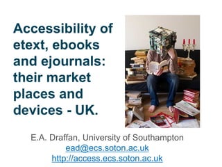 Accessibility of etext, ebooks and ejournals: their market places and devices - UK. 
E.A. Draffan, University of Southampton 
ead@ecs.soton.ac.uk 
http://access.ecs.soton.ac.uk  