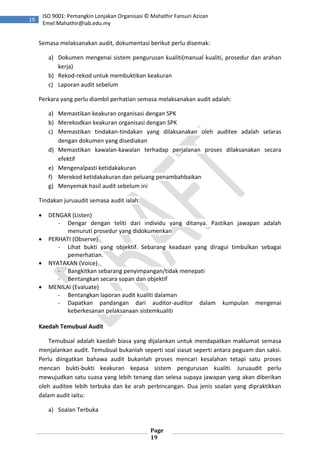 Page
19
19
ISO 9001: Pemangkin Lonjakan Organisasi © Mahathir Fansuri Azizan
Emel:Mahathir@iab.edu.my
Semasa melaksanakan audit, dokumentasi berikut perlu disemak:
a) Dokumen mengenai sistem pengurusan kualiti(manual kualiti, prosedur dan arahan
kerja)
b) Rekod-rekod untuk membuktikan keakuran
c) Laporan audit sebelum
Perkara yang perlu diambil perhatian semasa melaksanakan audit adalah:
a) Memastikan keakuran organisasi dengan SPK
b) Merekodkan keakuran organisasi dengan SPK
c) Memastikan tindakan-tindakan yang dilaksanakan oleh auditee adalah selaras
dengan dokumen yang disediakan
d) Memastikan kawalan-kawalan terhadap perjalanan proses dilaksanakan secara
efektif
e) Mengenalpasti ketidakakuran
f) Merekod ketidakakuran dan peluang penambahbaikan
g) Menyemak hasil audit sebelum ini
Tindakan juruaudit semasa audit ialah:
 DENGAR (Listen)
- Dengar dengan teliti dari individu yang ditanya. Pastikan jawapan adalah
menuruti prosedur yang didokumenkan
 PERHATI (Observe)
- Lihat bukti yang objektif. Sebarang keadaan yang diragui timbulkan sebagai
pemerhatian.
 NYATAKAN (Voice)
- Bangkitkan sebarang penyimpangan/tidak menepati
- Bentangkan secara sopan dan objektif
 MENILAI (Evaluate)
- Bentangkan laporan audit kualiti dalaman
- Dapatkan pandangan dari auditor-auditor dalam kumpulan mengenai
keberkesanan pelaksanaan sistemkualiti
Kaedah Temubual Audit
Temubual adalah kaedah biasa yang dijalankan untuk mendapatkan maklumat semasa
menjalankan audit. Temubual bukanlah seperti soal siasat seperti antara peguam dan saksi.
Perlu diingatkan bahawa audit bukanlah proses mencari kesalahan tetapi satu proses
mencari bukti-bukti keakuran kepasa sistem pengurusan kualiti. Juruaudit perlu
mewujudkan satu suasa yang lebih tenang dan selesa supaya jawapan yang akan diberikan
oleh auditee lebih terbuka dan ke arah perbincangan. Dua jenis soalan yang dipraktikkan
dalam audit iaitu:
a) Soalan Terbuka
 