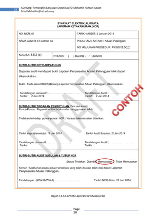 Page
28
28
ISO 9001: Pemangkin Lonjakan Organisasi © Mahathir Fansuri Azizan
Emel:Mahathir@iab.edu.my
SYARIKAT ELEKTRIK ALIFBATA
LAPORAN KETAKAKURAN (NCR)
NO. NCR: 01 TARIKH AUDIT: 2 Januari 2014
NAMA AUDITI: En Alif bin Ba PROGRAM / AKTIVITI: Aduan Pelanggan
NO. RUJUKAN PROSEDUR: PKSI07(6.5(b))
KLAUSA: 8.5.2 (e) STATUS: ( ) MAJOR ( / ) MINOR
BUTIR-BUTIR KETIDAKPATUHAN
Dapatan audit mendapati bukti Laporan Penyiasatan Aduan Pelanggan tidak dapat
dikemukakan.
Bukti : Tiada rekod BK22c(Borang Laporan Penyiasatan Aduan Pelanggan) dikemukakan.
Tandatangan Juruaudit :……………………………… Tandatangan Auditi :…………………………..
Tarikh: 2 Jan 2014 Tarikh: 2 Jan 2014
BUTIR-BUTIR TINDAKAN PEMBETULAN (Diisi oleh Auditi)
Punca-Punca : Pegawai terlibat tidak mahir menggunakan i-Adu.
Tindakan terhadap punca-punca NCR : Kursus dalaman akan diberikan.
Tarikh siap dipersetujui: 19 Jan 2014 Tarikh Audit Susulan: 21Jan 2014
Tandatangan Juruaudit :……………………… Tandatangan Auditi :……………………….
Tarikh: Tarikh:
BUTIR-BUTIR AUDIT SUSULAN & TUTUP NCR
Status Tindakan Diambil : Memuaskan / Tidak Memuaskan
Komen : Maklumat aduan-aduan terbaharu yang telah disiasat telah diisi dalam Laporan
Penyiasatan Aduan Pelanggan.
Tandatangan (KPA/JA/Wakil) ……………………….. Tarikh NCR ditutu: 22 Jan 2014
Rajah 11.6 Contoh Laporan Ketidakakuran
 