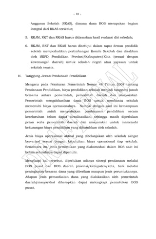 - 10 -
Anggaran Sekolah (RKAS), dimana dana BOS merupakan bagian
integral dari RKAS tersebut;
5. RKJM, RKT dan RKAS harus didasarkan hasil evaluasi diri sekolah;
6. RKJM, RKT dan RKAS harus disetujui dalam rapat dewan pendidik
setelah memperhatikan pertimbangan Komite Sekolah dan disahkan
oleh SKPD Pendidikan Provinsi/Kabupaten/Kota (sesuai dengan
kewenangan daerah) untuk sekolah negeri atau yayasan untuk
sekolah swasta.
H. Tanggung Jawab Pendanaan Pendidikan
Mengacu pada Peraturan Pemerintah Nomor 48 Tahun 2008 tentang
Pendanaan Pendidikan, biaya pendidikan sekolah menjadi tanggung jawab
bersama antara pemerintah, pemerintah daerah dan masyarakat.
Pemerintah mengalokasikan dana BOS untuk membantu sekolah
memenuhi biaya operasionalnya. Sampai dengan saat ini kemampuan
pemerintah untuk menyediakan pembiayaan pendidikan secara
keseluruhan belum dapat direalisasikan, sehingga masih diperlukan
peran serta pemerintah daerah dan masyarakat untuk memenuhi
kekurangan biaya pendidikan yang dibutuhkan oleh sekolah.
Jenis biaya operasional aktual yang dibelanjakan oleh sekolah sangat
bervariasi sesuai dengan kebutuhan biaya operasional tiap sekolah.
Sementara itu, jenis peruntukan yang diakomodasi dalam BOS saat ini
belum seluruhnya dapat dipenuhi.
Menyikapi hal tersebut, diperlukan adanya sinergi pendanaan melalui
BOS pusat dan BOS daerah provinsi/kabupaten/kota, baik melalui
peningkatan besaran dana yang diberikan maupun jenis peruntukannya.
Adapun jenis pemanfaatan dana yang dialokasikan oleh pemerintah
daerah/masyarakat diharapkan dapat melengkapi peruntukan BOS
pusat.
 