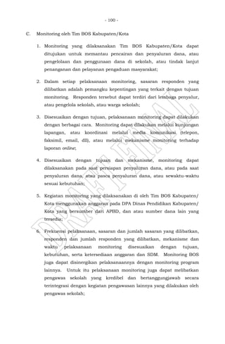 - 100 -
C. Monitoring oleh Tim BOS Kabupaten/Kota
1. Monitoring yang dilaksanakan Tim BOS Kabupaten/Kota dapat
ditujukan untuk memantau pencairan dan penyaluran dana, atau
pengelolaan dan penggunaan dana di sekolah, atau tindak lanjut
penanganan dan pelayanan pengaduan masyarakat;
2. Dalam setiap pelaksanaan monitoring, sasaran responden yang
dilibatkan adalah pemangku kepentingan yang terkait dengan tujuan
monitoring. Responden tersebut dapat terdiri dari lembaga penyalur,
atau pengelola sekolah, atau warga sekolah;
3. Disesuaikan dengan tujuan, pelaksanaan monitoring dapat dilakukan
dengan berbagai cara. Monitoring dapat dilakukan melalui kunjungan
lapangan, atau koordinasi melalui media komunikasi (telepon,
faksimil, email, dll), atau melalui mekanisme monitoring terhadap
laporan online;
4. Disesuaikan dengan tujuan dan mekanisme, monitoring dapat
dilaksanakan pada saat persiapan penyaluran dana, atau pada saat
penyaluran dana, atau pasca penyaluran dana, atau sewaktu-waktu
sesuai kebutuhan;
5. Kegiatan monitoring yang dilaksanakan di oleh Tim BOS Kabupaten/
Kota menggunakan anggaran pada DPA Dinas Pendidikan Kabupaten/
Kota yang bersumber dari APBD, dan atau sumber dana lain yang
tersedia;
6. Frekuensi pelaksanaan, sasaran dan jumlah sasaran yang dilibatkan,
responden dan jumlah responden yang dilibatkan, mekanisme dan
waktu pelaksanaan monitoring disesuaikan dengan tujuan,
kebutuhan, serta ketersediaan anggaran dan SDM. Monitoring BOS
juga dapat disinergikan pelaksanaannya dengan monitoring program
lainnya. Untuk itu pelaksanaan monitoring juga dapat melibatkan
pengawas sekolah yang kredibel dan bertanggungjawab secara
terintegrasi dengan kegiatan pengawasan lainnya yang dilakukan oleh
pengawas sekolah;
 