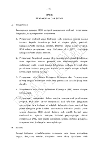 - 101 -
BAB X
PENGAWASAN DAN SANKSI
A. Pengawasan
Pengawasan program BOS meliputi pengawasan melekat, pengawasan
fungsional, dan pengawasan masyarakat.
1. Pengawasan melekat yang dilakukan oleh pimpinan masing-masing
instansi kepada bawahannya baik di tingkat pusat, provinsi,
kabupaten/kota maupun sekolah. Prioritas utama dalam program
BOS adalah pengawasan yang dilakukan oleh SKPD pendidikan
kabupaten/kota kepada sekolah.
2. Pengawasan fungsional internal oleh Inspektorat Jenderal Kemdikbud
serta inpektorat daerah provinsi dan kabupaten/kota dengan
melakukan audit sesuai dengan kebutuhan lembaga tersebut atau
permintaan instansi yang akan diaudit, serta sesuai dengan wilayah
kewenangan masing-masing.
3. Pengawasan oleh Badan Pengawas Keuangan dan Pembangunan
(BPKP) dengan melakukan audit atas permintaan instansi yang akan
diaudit.
4. Pemeriksaan oleh Badan Pemeriksa Keuangan (BPK) sesuai dengan
kewenangan.
5. Pengawasan masyarakat dalam rangka transparansi pelaksanaan
program BOS oleh unsur masyarakat dan unit-unit pengaduan
masyarakat yang terdapat di sekolah, kabupaten/kota, provinsi dan
pusat mengacu pada kaedah keterbukaan informasi publik, yaitu
semua dokumen BOS dapat diakses oleh publik kecuali yang
dirahasiakan. Apabila terdapat indikasi penyimpangan dalam
pengelolaan BOS, agar segera dilaporkan kepada instansi pengawas
fungsional atau lembaga berwenang lainnya.
B. Sanksi
Sanksi terhadap penyalahgunaan wewenang yang dapat merugikan
negara dan/atau sekolah dan/atau siswa akan dijatuhkan oleh
 