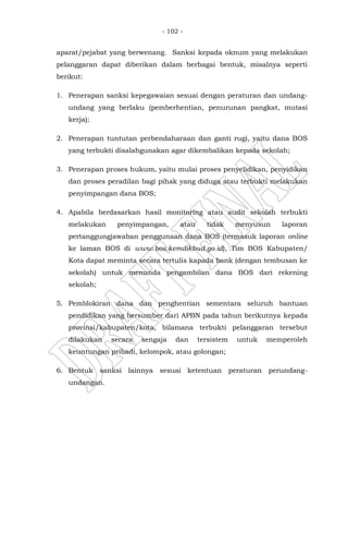 - 102 -
aparat/pejabat yang berwenang. Sanksi kepada oknum yang melakukan
pelanggaran dapat diberikan dalam berbagai bentuk, misalnya seperti
berikut:
1. Penerapan sanksi kepegawaian sesuai dengan peraturan dan undang-
undang yang berlaku (pemberhentian, penurunan pangkat, mutasi
kerja);
2. Penerapan tuntutan perbendaharaan dan ganti rugi, yaitu dana BOS
yang terbukti disalahgunakan agar dikembalikan kepada sekolah;
3. Penerapan proses hukum, yaitu mulai proses penyelidikan, penyidikan
dan proses peradilan bagi pihak yang diduga atau terbukti melakukan
penyimpangan dana BOS;
4. Apabila berdasarkan hasil monitoring atau audit sekolah terbukti
melakukan penyimpangan, atau tidak menyusun laporan
pertanggungjawaban penggunaan dana BOS (termasuk laporan online
ke laman BOS di www.bos.kemdikbud.go.id), Tim BOS Kabupaten/
Kota dapat meminta secara tertulis kapada bank (dengan tembusan ke
sekolah) untuk menunda pengambilan dana BOS dari rekening
sekolah;
5. Pemblokiran dana dan penghentian sementara seluruh bantuan
pendidikan yang bersumber dari APBN pada tahun berikutnya kepada
provinsi/kabupaten/kota, bilamana terbukti pelanggaran tersebut
dilakukan secara sengaja dan tersistem untuk memperoleh
keuntungan pribadi, kelompok, atau golongan;
6. Bentuk sanksi lainnya sesuai ketentuan peraturan perundang-
undangan.
 