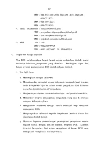 - 104 -
SMP : 021-5731070 ; 021-5725645 ; 021-5725635 ;
021-5725651
SMA : 021-75912221
SMK : 021-5725049
4. Email Dikdasmen : bos@kemdikbud.go.id
SMP : pengaduan.ditpsmp@kemdikbud.go.id
SMA : bos.sma@kemdikbud.go.id
SMK : helpdesk.psmk@kemdikbud.go.id
5. SMS PIH : 1771
SMP : 081222449964
SMA : 081210805805 ; 081574805805
C. Tugas dan Fungsi Layanan
Tim BOS melaksanakan fungsi-fungsi untuk melakukan tindak lanjut
terhadap informasi/pengaduan yang diterima. Pembagian tugas dan
fungsi layanan pada program BOS adalah sebagai berikut.
1. Tim BOS Pusat
a. Menetapkan petugas unit P3M;
b. Menerima dan mencatat semua informasi, termasuk hasil temuan
audit BPK/BPKP/Itjen ke dalam sistem pengaduan BOS di laman
www.bos.kemdikbud.go.id/pengaduan;
c. Menjawab pertanyaan dan menindaklanjuti usul/saran/masukan;
d. Memonitor progres penanganan pengaduan yang ada di provinsi
maupun kabupaten/kota;
e. Menganalisa informasi sebagai bahan masukan bagi kebijakan
manajemen BOS;
f. Menyampaikan informasi kepada Inspektorat Jenderal dalam hal
diperlukan tindak lanjut;
g. Membuat laporan perkembangan penanganan pengaduan secara
regular sesuai dengan periode laporan program BOS. Laporan
tersebut bersumber dari sistem pengaduan di laman BOS yang
merupakan rekapitulasi status provinsi;
 