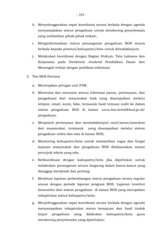 - 105 -
h. Menyelenggarakan rapat koordinasi secara berkala dengan agenda
menyampaikan status pengaduan untuk mendorong penyelesaian
yang melibatkan pihak-pihak terkait;
i. Menginformasikan status penanganan pengaduan BOS secara
berkala kepada provinsi/kabupaten/kota untuk ditindaklanjuti;
j. Melakukan koordinasi dengan Bagian Hukum, Tata Laksana dan
Kerjasama pada Direktorat Jenderal Pendidikan Dasar dan
Menengah terkait dengan publikasi informasi.
2. Tim BOS Provinsi
a. Menetapkan petugas unit P3M;
b. Menerima dan mencatat semua informasi (saran, pertanyaan, dan
pengaduan) dari masyarakat baik yang disampaikan melalui
telepon, email, surat, faks, termasuk hasil temuan audit ke dalam
sistem pengaduan BOS di laman www.bos.kemdikbud.go.id/
pengaduan;
c. Menjawab pertanyaan dan menindaklanjuti usul/saran/masukan
dari masyarakat, termasuk yang disampaikan melalui sistem
pengaduan online dan sms di laman BOS;
d. Monitoring kabupaten/kota untuk memastikan tugas dan fungsi
layanan masyarakat dan pengaduan BOS dilaksanakan sesuai
petunjuk teknis yang ada;
e. Berkoordinasi dengan kabupaten/kota jika diperlukan untuk
melakukan penanganan secara langsung dalam kasus-kasus yang
dianggap mendesak dan penting;
f. Membuat laporan perkembangan status pengaduan secara regular
sesuai dengan periode laporan program BOS. Laporan tersebut
bersumber dari sistem pengaduan di laman BOS yang merupakan
rekapitulasi status kabupaten/kota;
g. Menyelenggarakan rapat koordinasi secara berkala dengan agenda
menyampaikan rekapitulasi status kemajuan dan hasil tindak
lanjut pengaduan yang dilakukan kabupaten/kota guna
mendorong penyelesaian yang diperlukan;
 