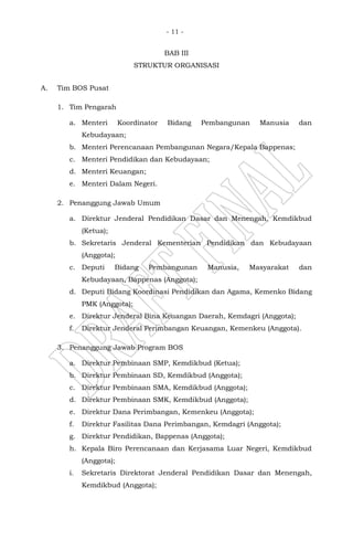 - 11 -
BAB III
STRUKTUR ORGANISASI
A. Tim BOS Pusat
1. Tim Pengarah
a. Menteri Koordinator Bidang Pembangunan Manusia dan
Kebudayaan;
b. Menteri Perencanaan Pembangunan Negara/Kepala Bappenas;
c. Menteri Pendidikan dan Kebudayaan;
d. Menteri Keuangan;
e. Menteri Dalam Negeri.
2. Penanggung Jawab Umum
a. Direktur Jenderal Pendidikan Dasar dan Menengah, Kemdikbud
(Ketua);
b. Sekretaris Jenderal Kementerian Pendidikan dan Kebudayaan
(Anggota);
c. Deputi Bidang Pembangunan Manusia, Masyarakat dan
Kebudayaan, Bappenas (Anggota);
d. Deputi Bidang Koordinasi Pendidikan dan Agama, Kemenko Bidang
PMK (Anggota);
e. Direktur Jenderal Bina Keuangan Daerah, Kemdagri (Anggota);
f. Direktur Jenderal Perimbangan Keuangan, Kemenkeu (Anggota).
3. Penanggung Jawab Program BOS
a. Direktur Pembinaan SMP, Kemdikbud (Ketua);
b. Direktur Pembinaan SD, Kemdikbud (Anggota);
c. Direktur Pembinaan SMA, Kemdikbud (Anggota);
d. Direktur Pembinaan SMK, Kemdikbud (Anggota);
e. Direktur Dana Perimbangan, Kemenkeu (Anggota);
f. Direktur Fasilitas Dana Perimbangan, Kemdagri (Anggota);
g. Direktur Pendidikan, Bappenas (Anggota);
h. Kepala Biro Perencanaan dan Kerjasama Luar Negeri, Kemdikbud
(Anggota);
i. Sekretaris Direktorat Jenderal Pendidikan Dasar dan Menengah,
Kemdikbud (Anggota);
 