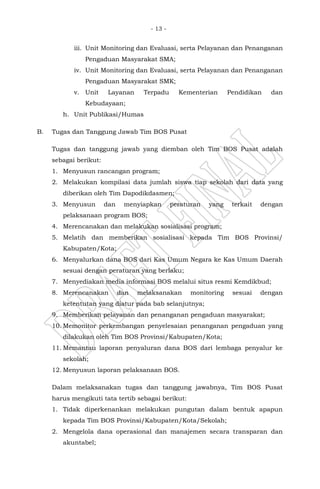 - 13 -
iii. Unit Monitoring dan Evaluasi, serta Pelayanan dan Penanganan
Pengaduan Masyarakat SMA;
iv. Unit Monitoring dan Evaluasi, serta Pelayanan dan Penanganan
Pengaduan Masyarakat SMK;
v. Unit Layanan Terpadu Kementerian Pendidikan dan
Kebudayaan;
h. Unit Publikasi/Humas
B. Tugas dan Tanggung Jawab Tim BOS Pusat
Tugas dan tanggung jawab yang diemban oleh Tim BOS Pusat adalah
sebagai berikut:
1. Menyusun rancangan program;
2. Melakukan kompilasi data jumlah siswa tiap sekolah dari data yang
diberikan oleh Tim Dapodikdasmen;
3. Menyusun dan menyiapkan peraturan yang terkait dengan
pelaksanaan program BOS;
4. Merencanakan dan melakukan sosialisasi program;
5. Melatih dan memberikan sosialisasi kepada Tim BOS Provinsi/
Kabupaten/Kota;
6. Menyalurkan dana BOS dari Kas Umum Negara ke Kas Umum Daerah
sesuai dengan peraturan yang berlaku;
7. Menyediakan media informasi BOS melalui situs resmi Kemdikbud;
8. Merencanakan dan melaksanakan monitoring sesuai dengan
ketentutan yang diatur pada bab selanjutnya;
9. Memberikan pelayanan dan penanganan pengaduan masyarakat;
10. Memonitor perkembangan penyelesaian penanganan pengaduan yang
dilakukan oleh Tim BOS Provinsi/Kabupaten/Kota;
11. Memantau laporan penyaluran dana BOS dari lembaga penyalur ke
sekolah;
12. Menyusun laporan pelaksanaan BOS.
Dalam melaksanakan tugas dan tanggung jawabnya, Tim BOS Pusat
harus mengikuti tata tertib sebagai berikut:
1. Tidak diperkenankan melakukan pungutan dalam bentuk apapun
kepada Tim BOS Provinsi/Kabupaten/Kota/Sekolah;
2. Mengelola dana operasional dan manajemen secara transparan dan
akuntabel;
 