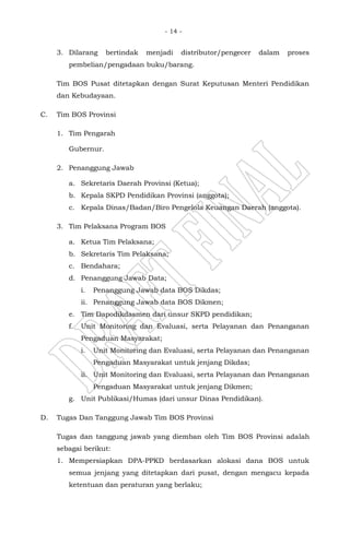 - 14 -
3. Dilarang bertindak menjadi distributor/pengecer dalam proses
pembelian/pengadaan buku/barang.
Tim BOS Pusat ditetapkan dengan Surat Keputusan Menteri Pendidikan
dan Kebudayaan.
C. Tim BOS Provinsi
1. Tim Pengarah
Gubernur.
2. Penanggung Jawab
a. Sekretaris Daerah Provinsi (Ketua);
b. Kepala SKPD Pendidikan Provinsi (anggota);
c. Kepala Dinas/Badan/Biro Pengelola Keuangan Daerah (anggota).
3. Tim Pelaksana Program BOS
a. Ketua Tim Pelaksana;
b. Sekretaris Tim Pelaksana;
c. Bendahara;
d. Penanggung Jawab Data;
i. Penanggung Jawab data BOS Dikdas;
ii. Penanggung Jawab data BOS Dikmen;
e. Tim Dapodikdasmen dari unsur SKPD pendidikan;
f. Unit Monitoring dan Evaluasi, serta Pelayanan dan Penanganan
Pengaduan Masyarakat;
i. Unit Monitoring dan Evaluasi, serta Pelayanan dan Penanganan
Pengaduan Masyarakat untuk jenjang Dikdas;
ii. Unit Monitoring dan Evaluasi, serta Pelayanan dan Penanganan
Pengaduan Masyarakat untuk jenjang Dikmen;
g. Unit Publikasi/Humas (dari unsur Dinas Pendidikan).
D. Tugas Dan Tanggung Jawab Tim BOS Provinsi
Tugas dan tanggung jawab yang diemban oleh Tim BOS Provinsi adalah
sebagai berikut:
1. Mempersiapkan DPA-PPKD berdasarkan alokasi dana BOS untuk
semua jenjang yang ditetapkan dari pusat, dengan mengacu kepada
ketentuan dan peraturan yang berlaku;
 