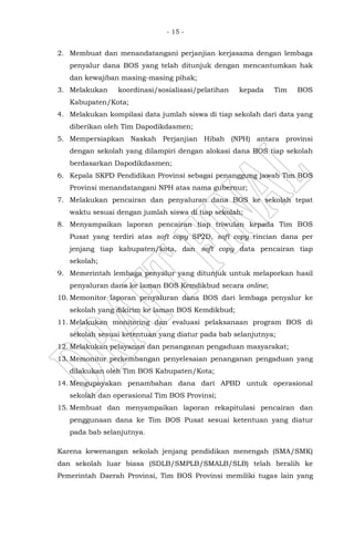 - 15 -
2. Membuat dan menandatangani perjanjian kerjasama dengan lembaga
penyalur dana BOS yang telah ditunjuk dengan mencantumkan hak
dan kewajiban masing-masing pihak;
3. Melakukan koordinasi/sosialisasi/pelatihan kepada Tim BOS
Kabupaten/Kota;
4. Melakukan kompilasi data jumlah siswa di tiap sekolah dari data yang
diberikan oleh Tim Dapodikdasmen;
5. Mempersiapkan Naskah Perjanjian Hibah (NPH) antara provinsi
dengan sekolah yang dilampiri dengan alokasi dana BOS tiap sekolah
berdasarkan Dapodikdasmen;
6. Kepala SKPD Pendidikan Provinsi sebagai penanggung jawab Tim BOS
Provinsi menandatangani NPH atas nama gubernur;
7. Melakukan pencairan dan penyaluran dana BOS ke sekolah tepat
waktu sesuai dengan jumlah siswa di tiap sekolah;
8. Menyampaikan laporan pencairan tiap triwulan kepada Tim BOS
Pusat yang terdiri atas soft copy SP2D, soft copy rincian dana per
jenjang tiap kabupaten/kota, dan soft copy data pencairan tiap
sekolah;
9. Memerintah lembaga penyalur yang ditunjuk untuk melaporkan hasil
penyaluran dana ke laman BOS Kemdikbud secara online;
10. Memonitor laporan penyaluran dana BOS dari lembaga penyalur ke
sekolah yang dikirim ke laman BOS Kemdikbud;
11. Melakukan monitoring dan evaluasi pelaksanaan program BOS di
sekolah sesuai ketentuan yang diatur pada bab selanjutnya;
12. Melakukan pelayanan dan penanganan pengaduan masyarakat;
13. Memonitor perkembangan penyelesaian penanganan pengaduan yang
dilakukan oleh Tim BOS Kabupaten/Kota;
14. Mengupayakan penambahan dana dari APBD untuk operasional
sekolah dan operasional Tim BOS Provinsi;
15. Membuat dan menyampaikan laporan rekapitulasi pencairan dan
penggunaan dana ke Tim BOS Pusat sesuai ketentuan yang diatur
pada bab selanjutnya.
Karena kewenangan sekolah jenjang pendidikan menengah (SMA/SMK)
dan sekolah luar biasa (SDLB/SMPLB/SMALB/SLB) telah beralih ke
Pemerintah Daerah Provinsi, Tim BOS Provinsi memiliki tugas lain yang
 
