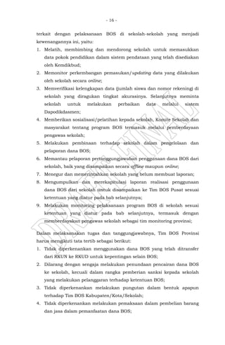 - 16 -
terkait dengan pelaksanaan BOS di sekolah-sekolah yang menjadi
kewenangannya ini, yaitu:
1. Melatih, membimbing dan mendorong sekolah untuk memasukkan
data pokok pendidikan dalam sistem pendataan yang telah disediakan
oleh Kemdikbud;
2. Memonitor perkembangan pemasukan/updating data yang dilakukan
oleh sekolah secara online;
3. Memverifikasi kelengkapan data (jumlah siswa dan nomor rekening) di
sekolah yang diragukan tingkat akurasinya. Selanjutnya meminta
sekolah untuk melakukan perbaikan data melalui sistem
Dapodikdasmen;
4. Memberikan sosialisasi/pelatihan kepada sekolah, Komite Sekolah dan
masyarakat tentang program BOS termasuk melalui pemberdayaan
pengawas sekolah;
5. Melakukan pembinaan terhadap sekolah dalam pengelolaan dan
pelaporan dana BOS;
6. Memantau pelaporan pertanggungjawaban penggunaan dana BOS dari
sekolah, baik yang disampaikan secara offline maupun online;
7. Menegur dan memerintahkan sekolah yang belum membuat laporan;
8. Mengumpulkan dan merekapitulasi laporan realisasi penggunaan
dana BOS dari sekolah untuk disampaikan ke Tim BOS Pusat sesuai
ketentuan yang diatur pada bab selanjutnya;
9. Melakukan monitoring pelaksanaan program BOS di sekolah sesuai
ketentuan yang diatur pada bab selanjutnya, termasuk dengan
memberdayakan pengawas sekolah sebagai tim monitoring provinsi;
Dalam melaksanakan tugas dan tanggungjawabnya, Tim BOS Provinsi
harus mengikuti tata tertib sebagai berikut:
1. Tidak diperkenankan menggunakan dana BOS yang telah ditransfer
dari RKUN ke RKUD untuk kepentingan selain BOS;
2. Dilarang dengan sengaja melakukan penundaan pencairan dana BOS
ke sekolah, kecuali dalam rangka pemberian sanksi kepada sekolah
yang melakukan pelanggaran terhadap ketentuan BOS;
3. Tidak diperkenankan melakukan pungutan dalam bentuk apapun
terhadap Tim BOS Kabupaten/Kota/Sekolah;
4. Tidak diperkenankan melakukan pemaksaan dalam pembelian barang
dan jasa dalam pemanfaatan dana BOS;
 