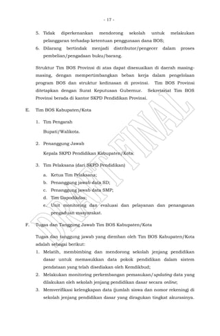 - 17 -
5. Tidak diperkenankan mendorong sekolah untuk melakukan
pelanggaran terhadap ketentuan penggunaan dana BOS;
6. Dilarang bertindak menjadi distributor/pengecer dalam proses
pembelian/pengadaan buku/barang.
Struktur Tim BOS Provinsi di atas dapat disesuaikan di daerah masing-
masing, dengan mempertimbangkan beban kerja dalam pengelolaan
program BOS dan struktur kedinasan di provinsi. Tim BOS Provinsi
ditetapkan dengan Surat Keputusan Gubernur. Sekretariat Tim BOS
Provinsi berada di kantor SKPD Pendidikan Provinsi.
E. Tim BOS Kabupaten/Kota
1. Tim Pengarah
Bupati/Walikota.
2. Penanggung Jawab
Kepala SKPD Pendidikan Kabupaten/Kota.
3. Tim Pelaksana (dari SKPD Pendidikan)
a. Ketua Tim Pelaksana;
b. Penanggung jawab data SD;
c. Penanggung jawab data SMP;
d. Tim Dapodikdas;
e. Unit monitoring dan evaluasi dan pelayanan dan penanganan
pengaduan masyarakat.
F. Tugas dan Tanggung Jawab Tim BOS Kabupaten/Kota
Tugas dan tanggung jawab yang diemban oleh Tim BOS Kabupaten/Kota
adalah sebagai berikut:
1. Melatih, membimbing dan mendorong sekolah jenjang pendidikan
dasar untuk memasukkan data pokok pendidikan dalam sistem
pendataan yang telah disediakan oleh Kemdikbud;
2. Melakukan monitoring perkembangan pemasukan/updating data yang
dilakukan oleh sekolah jenjang pendidikan dasar secara online;
3. Memverifikasi kelengkapan data (jumlah siswa dan nomor rekening) di
sekolah jenjang pendidikan dasar yang diragukan tingkat akurasinya.
 
