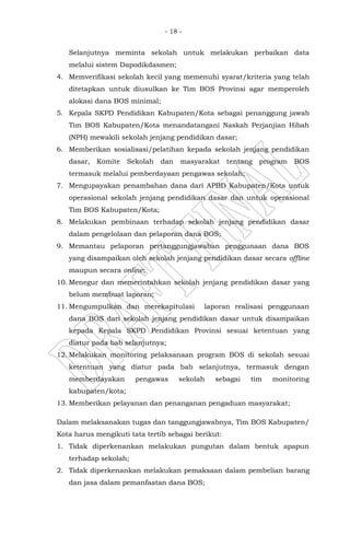 - 18 -
Selanjutnya meminta sekolah untuk melakukan perbaikan data
melalui sistem Dapodikdasmen;
4. Memverifikasi sekolah kecil yang memenuhi syarat/kriteria yang telah
ditetapkan untuk diusulkan ke Tim BOS Provinsi agar memperoleh
alokasi dana BOS minimal;
5. Kepala SKPD Pendidikan Kabupaten/Kota sebagai penanggung jawab
Tim BOS Kabupaten/Kota menandatangani Naskah Perjanjian Hibah
(NPH) mewakili sekolah jenjang pendidikan dasar;
6. Memberikan sosialisasi/pelatihan kepada sekolah jenjang pendidikan
dasar, Komite Sekolah dan masyarakat tentang program BOS
termasuk melalui pemberdayaan pengawas sekolah;
7. Mengupayakan penambahan dana dari APBD Kabupaten/Kota untuk
operasional sekolah jenjang pendidikan dasar dan untuk operasional
Tim BOS Kabupaten/Kota;
8. Melakukan pembinaan terhadap sekolah jenjang pendidikan dasar
dalam pengelolaan dan pelaporan dana BOS;
9. Memantau pelaporan pertanggungjawaban penggunaan dana BOS
yang disampaikan oleh sekolah jenjang pendidikan dasar secara offline
maupun secara online;
10. Menegur dan memerintahkan sekolah jenjang pendidikan dasar yang
belum membuat laporan;
11. Mengumpulkan dan merekapitulasi laporan realisasi penggunaan
dana BOS dari sekolah jenjang pendidikan dasar untuk disampaikan
kepada Kepala SKPD Pendidikan Provinsi sesuai ketentuan yang
diatur pada bab selanjutnya;
12. Melakukan monitoring pelaksanaan program BOS di sekolah sesuai
ketentuan yang diatur pada bab selanjutnya, termasuk dengan
memberdayakan pengawas sekolah sebagai tim monitoring
kabupaten/kota;
13. Memberikan pelayanan dan penanganan pengaduan masyarakat;
Dalam melaksanakan tugas dan tanggungjawabnya, Tim BOS Kabupaten/
Kota harus mengikuti tata tertib sebagai berikut:
1. Tidak diperkenankan melakukan pungutan dalam bentuk apapun
terhadap sekolah;
2. Tidak diperkenankan melakukan pemaksaan dalam pembelian barang
dan jasa dalam pemanfaatan dana BOS;
 