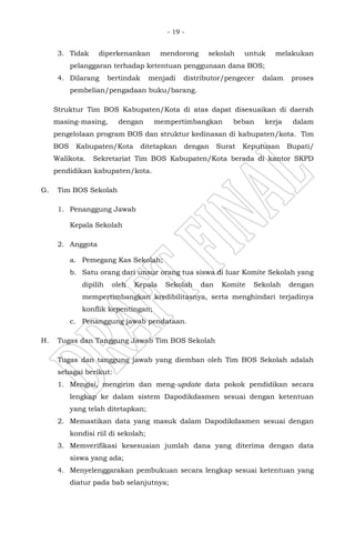 - 19 -
3. Tidak diperkenankan mendorong sekolah untuk melakukan
pelanggaran terhadap ketentuan penggunaan dana BOS;
4. Dilarang bertindak menjadi distributor/pengecer dalam proses
pembelian/pengadaan buku/barang.
Struktur Tim BOS Kabupaten/Kota di atas dapat disesuaikan di daerah
masing-masing, dengan mempertimbangkan beban kerja dalam
pengelolaan program BOS dan struktur kedinasan di kabupaten/kota. Tim
BOS Kabupaten/Kota ditetapkan dengan Surat Keputusan Bupati/
Walikota. Sekretariat Tim BOS Kabupaten/Kota berada di kantor SKPD
pendidikan kabupaten/kota.
G. Tim BOS Sekolah
1. Penanggung Jawab
Kepala Sekolah
2. Anggota
a. Pemegang Kas Sekolah;
b. Satu orang dari unsur orang tua siswa di luar Komite Sekolah yang
dipilih oleh Kepala Sekolah dan Komite Sekolah dengan
mempertimbangkan kredibilitasnya, serta menghindari terjadinya
konflik kepentingan;
c. Penanggung jawab pendataan.
H. Tugas dan Tanggung Jawab Tim BOS Sekolah
Tugas dan tanggung jawab yang diemban oleh Tim BOS Sekolah adalah
sebagai berikut:
1. Mengisi, mengirim dan meng-update data pokok pendidikan secara
lengkap ke dalam sistem Dapodikdasmen sesuai dengan ketentuan
yang telah ditetapkan;
2. Memastikan data yang masuk dalam Dapodikdasmen sesuai dengan
kondisi riil di sekolah;
3. Memverifikasi kesesuaian jumlah dana yang diterima dengan data
siswa yang ada;
4. Menyelenggarakan pembukuan secara lengkap sesuai ketentuan yang
diatur pada bab selanjutnya;
 