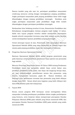 - 2 -
Namun kondisi yang ada saat ini, partisipasi pendidikan masyarakat
cenderung menurun seiring dengan meningkatnya jenjang pendidikan.
Angka partisipasi masyarakat pada jenjang pendidikan dasar lebih tinggi
dibandingkan dengan jenjang pendidikan menengah. Demikian pula
angka partisipasi masyarakat pada pendidikan tinggi lebih rendah
dibandingkan dengan partisipasi pendidikan menengah.
Berdasarkan latar belakang tersebut di atas, Kementerian Pendidikan dan
Kebudayaan mengembangkan rintisan program wajib belajar 12 tahun.
Salah satu tujuan program tersebut adalah memberikan kesempatan
kepada seluruh masyarakat terutama yang tidak mampu secara ekonomi
untuk mendapatkan layanan pendidikan jenjang menengah.
Untuk mencapai tujuan di atas, Pemerintah telah menyiapkan Bantuan
Operasional Sekolah (BOS) yang akan disalurkan ke sekolah negeri dan
swasta pada jenjang pendidikan dasar dan menengah di Indonesia.
B. Pengertian Bantuan Operasional Sekolah
Bantuan Operasional Sekolah (BOS) adalah program pemerintah yang
pada dasarnya untuk penyediaan pendanaan biaya operasi non personalia
bagi sekolah.
Menurut Peraturan Pemerintah Nomor 48 Tahun 2008 tentang Pendanaan
Pendidikan, biaya non personalia adalah biaya untuk bahan atau
peralatan pendidikan habis pakai, dan biaya tak langsung berupa daya,
air, jasa telekomunikasi, pemeliharaan sarana dan prasarana, uang
lembur, transportasi, konsumsi, pajak dll. Namun demikian, ada
beberapa jenis pembiayaan investasi dan personalia yang boleh dibiayai
dengan dana BOS. Secara detail jenis kegiatan yang boleh dibiayai dari
dana BOS dibahas pada bab selanjutnya.
C. Tujuan BOS
Secara umum program BOS bertujuan untuk meringankan beban
masyarakat terhadap pembiayaan pendidikan dalam rangka pembelajaran
yang bermutu, serta berperan dalam mempercepat pencapaian Standar
Pelayanan Minimal (SPM) pada sekolah yang belum memenuhi SPM, dan
pencapaian Standar Nasional Pendidikan (SNP) pada sekolah yang sudah
memenuhi SPM.
 