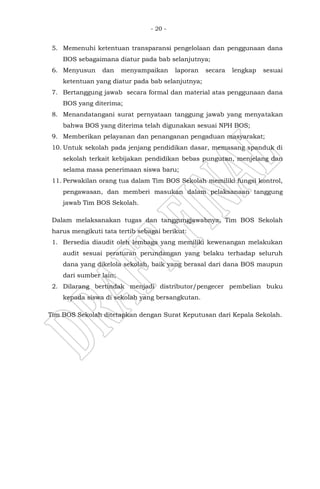 - 20 -
5. Memenuhi ketentuan transparansi pengelolaan dan penggunaan dana
BOS sebagaimana diatur pada bab selanjutnya;
6. Menyusun dan menyampaikan laporan secara lengkap sesuai
ketentuan yang diatur pada bab selanjutnya;
7. Bertanggung jawab secara formal dan material atas penggunaan dana
BOS yang diterima;
8. Menandatangani surat pernyataan tanggung jawab yang menyatakan
bahwa BOS yang diterima telah digunakan sesuai NPH BOS;
9. Memberikan pelayanan dan penanganan pengaduan masyarakat;
10. Untuk sekolah pada jenjang pendidikan dasar, memasang spanduk di
sekolah terkait kebijakan pendidikan bebas pungutan, menjelang dan
selama masa penerimaan siswa baru;
11. Perwakilan orang tua dalam Tim BOS Sekolah memiliki fungsi kontrol,
pengawasan, dan memberi masukan dalam pelaksanaan tanggung
jawab Tim BOS Sekolah.
Dalam melaksanakan tugas dan tanggungjawabnya, Tim BOS Sekolah
harus mengikuti tata tertib sebagai berikut:
1. Bersedia diaudit oleh lembaga yang memiliki kewenangan melakukan
audit sesuai peraturan perundangan yang belaku terhadap seluruh
dana yang dikelola sekolah, baik yang berasal dari dana BOS maupun
dari sumber lain;
2. Dilarang bertindak menjadi distributor/pengecer pembelian buku
kepada siswa di sekolah yang bersangkutan.
Tim BOS Sekolah ditetapkan dengan Surat Keputusan dari Kepala Sekolah.
 