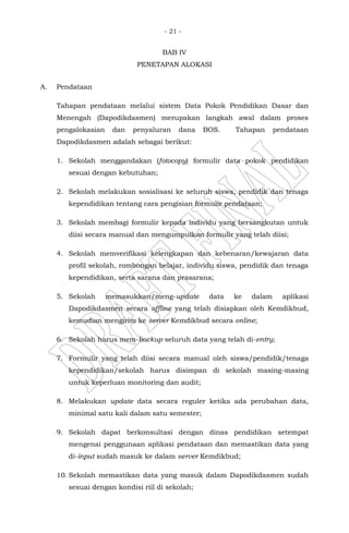 - 21 -
BAB IV
PENETAPAN ALOKASI
A. Pendataan
Tahapan pendataan melalui sistem Data Pokok Pendidikan Dasar dan
Menengah (Dapodikdasmen) merupakan langkah awal dalam proses
pengalokasian dan penyaluran dana BOS. Tahapan pendataan
Dapodikdasmen adalah sebagai berikut:
1. Sekolah menggandakan (fotocopy) formulir data pokok pendidikan
sesuai dengan kebutuhan;
2. Sekolah melakukan sosialisasi ke seluruh siswa, pendidik dan tenaga
kependidikan tentang cara pengisian formulir pendataan;
3. Sekolah membagi formulir kepada individu yang bersangkutan untuk
diisi secara manual dan mengumpulkan formulir yang telah diisi;
4. Sekolah memverifikasi kelengkapan dan kebenaran/kewajaran data
profil sekolah, rombongan belajar, individu siswa, pendidik dan tenaga
kependidikan, serta sarana dan prasarana;
5. Sekolah memasukkan/meng-update data ke dalam aplikasi
Dapodikdasmen secara offline yang telah disiapkan oleh Kemdikbud,
kemudian mengirim ke server Kemdikbud secara online;
6. Sekolah harus mem-backup seluruh data yang telah di-entry;
7. Formulir yang telah diisi secara manual oleh siswa/pendidik/tenaga
kependidikan/sekolah harus disimpan di sekolah masing-masing
untuk keperluan monitoring dan audit;
8. Melakukan update data secara reguler ketika ada perubahan data,
minimal satu kali dalam satu semester;
9. Sekolah dapat berkonsultasi dengan dinas pendidikan setempat
mengenai penggunaan aplikasi pendataan dan memastikan data yang
di-input sudah masuk ke dalam server Kemdikbud;
10. Sekolah memastikan data yang masuk dalam Dapodikdasmen sudah
sesuai dengan kondisi riil di sekolah;
 