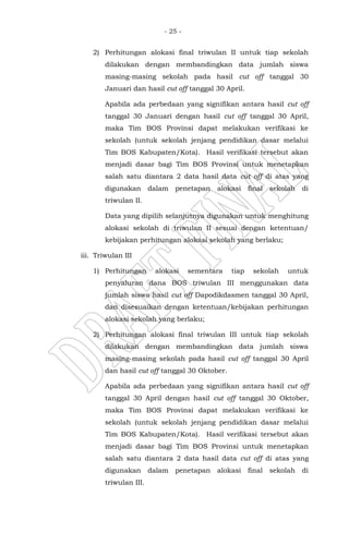 - 25 -
2) Perhitungan alokasi final triwulan II untuk tiap sekolah
dilakukan dengan membandingkan data jumlah siswa
masing-masing sekolah pada hasil cut off tanggal 30
Januari dan hasil cut off tanggal 30 April.
Apabila ada perbedaan yang signifikan antara hasil cut off
tanggal 30 Januari dengan hasil cut off tanggal 30 April,
maka Tim BOS Provinsi dapat melakukan verifikasi ke
sekolah (untuk sekolah jenjang pendidikan dasar melalui
Tim BOS Kabupaten/Kota). Hasil verifikasi tersebut akan
menjadi dasar bagi Tim BOS Provinsi untuk menetapkan
salah satu diantara 2 data hasil data cut off di atas yang
digunakan dalam penetapan alokasi final sekolah di
triwulan II.
Data yang dipilih selanjutnya digunakan untuk menghitung
alokasi sekolah di triwulan II sesuai dengan ketentuan/
kebijakan perhitungan alokasi sekolah yang berlaku;
iii. Triwulan III
1) Perhitungan alokasi sementara tiap sekolah untuk
penyaluran dana BOS triwulan III menggunakan data
jumlah siswa hasil cut off Dapodikdasmen tanggal 30 April,
dan disesuaikan dengan ketentuan/kebijakan perhitungan
alokasi sekolah yang berlaku;
2) Perhitungan alokasi final triwulan III untuk tiap sekolah
dilakukan dengan membandingkan data jumlah siswa
masing-masing sekolah pada hasil cut off tanggal 30 April
dan hasil cut off tanggal 30 Oktober.
Apabila ada perbedaan yang signifikan antara hasil cut off
tanggal 30 April dengan hasil cut off tanggal 30 Oktober,
maka Tim BOS Provinsi dapat melakukan verifikasi ke
sekolah (untuk sekolah jenjang pendidikan dasar melalui
Tim BOS Kabupaten/Kota). Hasil verifikasi tersebut akan
menjadi dasar bagi Tim BOS Provinsi untuk menetapkan
salah satu diantara 2 data hasil data cut off di atas yang
digunakan dalam penetapan alokasi final sekolah di
triwulan III.
 