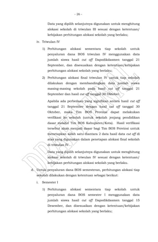- 26 -
Data yang dipilih selanjutnya digunakan untuk menghitung
alokasi sekolah di triwulan III sesuai dengan ketentuan/
kebijakan perhitungan alokasi sekolah yang berlaku;
iv. Triwulan IV
1) Perhitungan alokasi sementara tiap sekolah untuk
penyaluran dana BOS triwulan IV menggunakan data
jumlah siswa hasil cut off Dapodikdasmen tanggal 21
September, dan disesuaikan dengan ketentuan/kebijakan
perhitungan alokasi sekolah yang berlaku;
2) Perhitungan alokasi final triwulan IV untuk tiap sekolah
dilakukan dengan membandingkan data jumlah siswa
masing-masing sekolah pada hasil cut off tanggal 21
September dan hasil cut off tanggal 30 Oktober.
Apabila ada perbedaan yang signifikan antara hasil cut off
tanggal 21 September dengan hasil cut off tanggal 30
Oktober, maka Tim BOS Provinsi dapat melakukan
verifikasi ke sekolah (untuk sekolah jenjang pendidikan
dasar melalui Tim BOS Kabupaten/Kota). Hasil verifikasi
tersebut akan menjadi dasar bagi Tim BOS Provinsi untuk
menetapkan salah satu diantara 2 data hasil data cut off di
atas yang digunakan dalam penetapan alokasi final sekolah
di triwulan IV.
Data yang dipilih selanjutnya digunakan untuk menghitung
alokasi sekolah di triwulan IV sesuai dengan ketentuan/
kebijakan perhitungan alokasi sekolah yang berlaku.
d. Untuk penyaluran dana BOS semesteran, perhitungan alokasi tiap
sekolah dilakukan dengan ketentuan sebagai berikut:
i. Semester I
1) Perhitungan alokasi sementara tiap sekolah untuk
penyaluran dana BOS semester I menggunakan data
jumlah siswa hasil cut off Dapodikdasmen tanggal 15
Desember, dan disesuaikan dengan ketentuan/kebijakan
perhitungan alokasi sekolah yang berlaku;
 