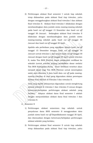 - 27 -
2) Perhitungan alokasi final semester I untuk tiap sekolah
tetap didasarkan pada alokasi final tiap triwulan, yaitu
dengan menggabungkan alokasi final triwulan I dan alokasi
final triwulan II. Alokasi final triwulan I dilakukan dengan
membandingkan data jumlah siswa masing-masing sekolah
pada hasil cut off tanggal 15 Desember dan hasil cut off
tanggal 30 Januari. Sedangkan alokasi final triwulan II
dilakukan dengan membandingkan data jumlah siswa
masing-masing sekolah pada hasil cut off tanggal 30
Januari dan hasil cut off tanggal 30 April.
Apabila ada perbedaan yang signifikan antara hasil cut off
tanggal 15 Desember dengan hasil cut off tanggal 30
Januari untuk triwulan I, dan antara hasil cut off tanggal 30
Januari dengan hasil cut off tanggal 30 April untuk triwulan
II, maka Tim BOS Provinsi dapat melakukan verifikasi ke
sekolah (untuk sekolah jenjang pendidikan dasar melalui
Tim BOS Kabupaten/Kota). Hasil verifikasi tersebut akan
menjadi dasar bagi Tim BOS Provinsi untuk menetapkan
salah satu diantara 2 data hasil data cut off pada masing-
masing triwulan di atas yang digunakan dalam penetapan
alokasi final sekolah di triwulan I dan triwulan II.
Data yang dipilih selanjutnya digunakan untuk menghitung
alokasi sekolah di triwulan I dan triwulan II sesuai dengan
ketentuan/kebijakan perhitungan alokasi sekolah yang
berlaku. Adapun alokasi dana final semester I adalah
dengan menjumlahkan alokasi dana final triwulan I dan
triwulan II.
ii. Semester II
1) Perhitungan alokasi sementara tiap sekolah untuk
penyaluran dana BOS semester II menggunakan data
jumlah siswa hasil cut off Dapodikdasmen tanggal 30 April,
dan disesuaikan dengan ketentuan/kebijakan perhitungan
alokasi sekolah yang berlaku;
2) Perhitungan alokasi final semester II untuk tiap sekolah
tetap didasarkan pada alokasi final tiap triwulan, yaitu
 