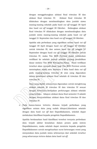 - 28 -
dengan menggabungkan alokasi final triwulan III dan
alokasi final triwulan IV. Alokasi final triwulan III
dilakukan dengan membandingkan data jumlah siswa
masing-masing sekolah pada hasil cut off tanggal 30 April
dan hasil cut off tanggal 30 Oktober. Sedangkan alokasi
final triwulan IV dilakukan dengan membandingkan data
jumlah siswa masing-masing sekolah pada hasil cut off
tanggal 21 September dan hasil cut off tanggal 30 Oktober.
Apabila ada perbedaan yang signifikan antara hasil cut off
tanggal 30 April dengan hasil cut off tanggal 30 Oktober
untuk triwulan III, dan antara hasil cut off tanggal 21
September dengan hasil cut off tanggal 30 Oktober untuk
triwulan IV, maka Tim BOS Provinsi dapat melakukan
verifikasi ke sekolah (untuk sekolah jenjang pendidikan
dasar melalui Tim BOS Kabupaten/Kota). Hasil verifikasi
tersebut akan menjadi dasar bagi Tim BOS Provinsi untuk
menetapkan salah satu diantara 2 data hasil data cut off
pada masing-masing triwulan di atas yang digunakan
dalam penetapan alokasi final sekolah di triwulan III dan
triwulan IV.
Data yang dipilih selanjutnya digunakan untuk menghitung
alokasi sekolah di triwulan III dan triwulan IV sesuai
dengan ketentuan/kebijakan perhitungan alokasi sekolah
yang berlaku. Adapun alokasi dana final semester II adalah
dengan menjumlahkan alokasi dana final triwulan III dan
triwulan IV.
e. Pada kasus-kasus tertentu dimana terjadi perbedaan yang
signifikan antara data yang sudah diinput/disinkron sekolah
dengan data hasil cut off dari Dapodikdasmen, sekolah dapat
melakukan klarifikasi kepada pengelola Dapodikdasmen.
Apabila berdasarkan hasil klarifikasi tersebut ternyata perbedaan
data terjadi akibat kesalahan dalam proses pada sistem
Dapodikdasmen, maka sekolah dapat meminta kepada pengelola
Dapodikdasmen untuk mengeluarkan surat keterangan resmi yang
menyatakan data jumlah siswa sebenarnya dari sekolah tersebut
yang seharusnya tertera dalam data hasil cut off.
 