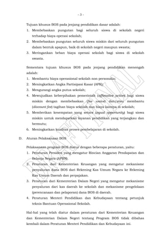 - 3 -
Tujuan khusus BOS pada jenjang pendidikan dasar adalah:
1. Membebaskan pungutan bagi seluruh siswa di sekolah negeri
terhadap biaya operasi sekolah;
2. Membebaskan pungutan seluruh siswa miskin dari seluruh pungutan
dalam bentuk apapun, baik di sekolah negeri maupun swasta;
3. Meringankan beban biaya operasi sekolah bagi siswa di sekolah
swasta.
Sementara tujuan khusus BOS pada jenjang pendidikan menengah
adalah:
1. Membantu biaya operasional sekolah non personalia;
2. Meningkatkan Angka Partisipasi Kasar (APK);
3. Mengurangi angka putus sekolah;
4. Mewujudkan keberpihakan pemerintah (affimative action) bagi siswa
miskin dengan membebaskan (fee waive) dan/atau membantu
(discount fee) tagihan biaya sekolah dan biaya lainnya di sekolah;
5. Memberikan kesempatan yang setara (equal opportunity) bagi siswa
miskin untuk mendapatkan layanan pendidikan yang terjangkau dan
bermutu;
6. Meningkatkan kualitas proses pembelajaran di sekolah.
D. Aturan Pelaksanaan BOS
Pelaksanaan program BOS diatur dengan beberapa peraturan, yaitu:
1. Peraturan Presiden yang mengatur Rincian Anggaran Pendapatan dan
Belanja Negara (APBN).
2. Peraturan dari Kementerian Keuangan yang mengatur mekanisme
penyaluran dana BOS dari Rekening Kas Umum Negara ke Rekening
Kas Umum Daerah dan perpajakan.
3. Peraturan dari Kementerian Dalam Negeri yang mengatur mekanisme
penyaluran dari kas daerah ke sekolah dan mekanisme pengelolaan
(perencanaan dan pelaporan) dana BOS di daerah.
4. Peraturan Menteri Pendidikan dan Kebudayaan tentang petunjuk
teknis Bantuan Operasional Sekolah.
Hal-hal yang telah diatur dalam peraturan dari Kementerian Keuangan
dan Kementerian Dalam Negeri tentang Program BOS tidak dibahas
kembali dalam Peraturan Menteri Pendidikan dan Kebudayaan ini.
 