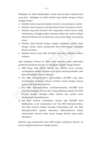- 31 -
Kebijakan ini tidak dimaksudkan untuk memunculkan sekolah kecil
yang baru. Kebijakan ini tidak berlaku bagi sekolah dengan kriteria
sebagai berikut:
a. Sekolah swasta yang menetapkan standar iuran/pungutan mahal;
b. Sekolah swasta yang izin operasionalnya belum mencapai 3 tahun;
c. Sekolah yang tidak diminati oleh masyarakat sekitar karena tidak
berkembang, sehingga jumlah siswanya sedikit dan masih terdapat
alternatif sekolah lain di sekitarnya yang masih dapat menampung
siswa;
d. Sekolah yang terbukti dengan sengaja membatasi jumlah siswa
dengan tujuan untuk memperoleh dana BOS dengan kebijakan
khusus tersebut;
e. Sekolah swasta yang tidak bersedia menerima kebijakan alokasi
minimal.
Agar kebijakan khusus ini tidak salah sasaran, maka mekanisme
pemberian perlakuan khusus ini mengikuti langkah sebagai berikut:
a. SMP Satap, SLB, SDLB, SMPLB, dan SMALB secara otomatis
mendapatkan alokasi minimal tanpa harus direkomendasikan oleh
Dinas Pendidikan daerah setempat;
b. Tim BOS Kabupaten/Kota memverifikasi SD/SMP yang akan
mendapatkan kebijakan khusus tersebut sesuai dengan kriteria
yang sudah disebutkan di atas;
c. Tim BOS Kabupaten/Kota merekomendasikan SD/SMP kecil
penerima kebijakan khusus dan mengusulkannya kepada Tim BOS
Provinsi dengan dilampiri daftar sekolah dan jumlah siswa
berdasarkan Dapodikdasmen;
d. Tim BOS Provinsi menetapkan alokasi bagi SD/SMP kecil
berdasarkan surat rekomendasi dari Tim BOS Kabupaten/Kota.
Tim BOS Provinsi berhak menolak rekomendasi dari Tim BOS
Kabupaten/Kota apabila ditemukan fakta/informasi bahwa
rekomendasi tersebut tidak sesuai dengan kriteria yang sudah
ditetapkan.
Sekolah yang memperoleh dana BOS dengan perlakuan khusus ini
harus mengikuti ketentuan sebagai berikut:
 