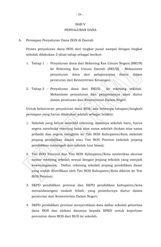 - 34 -
BAB V
PENYALURAN DANA
A. Persiapan Penyaluran Dana BOS di Daerah
Proses penyaluran dana BOS dari tingkat pusat sampai dengan tingkat
sekolah dilakukan 2 (dua) tahap sebagai berikut:
1. Tahap 1 : Penyaluran dana dari Rekening Kas Umum Negara (RKUN)
ke Rekening Kas Umum Daerah (RKUD). Mekanisme
penyaluran dana dan pelaporannya diatur dalam
peraturan dari Kementerian Keuangan.
2. Tahap 2 : Penyaluran dana dari RKUD ke rekening sekolah.
Mekanisme penyaluran dan pelaporannya akan diatur
dalam peraturan dari Kementerian Dalam Negeri.
Untuk kelancaran penyaluran dana BOS, ada beberapa tahapan/langkah
persiapan yang harus dilakukan adalah sebagai berikut:
1. Sekolah yang belum memiliki rekening, misalnya sekolah baru, harus
segera membuka rekening bank atas nama sekolah (bukan atas nama
pribadi) dan segera mengirim ke Tim BOS Kabupaten/Kota (sekolah
jenjang pendidikan dasar) atau Tim BOS Provinsi (sekolah jenjang
pendidikan menengah dan sekolah luar biasa);
2. Tim BOS Provinsi dan Tim BOS Kabupaten/Kota memeriksa akurasi
nomor rekening sekolah sesuai dengan jenjang sekolah yang menjadi
kewenangannya. Daftar rekening sekolah jenjang pendidikan dasar
yang sudah diverifikasi oleh Tim BOS Kabupaten/Kota dikirim ke Tim
BOS Provinsi;
3. SKPD pendidikan provinsi dan SKPD pendidikan kabupaten/kota
menandatangani naskah hibah, yang prosedurnya diatur dalam
peraturan dari Kementerian Dalam Negeri;
4. SKPD pendidikan provinsi menyerahkan data daftar sekolah penerima
dana BOS dan alokasi dananya kepada BPKD untuk keperluan
pencairan dana BOS dari BUD ke sekolah.
 