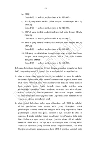 - 39 -
iv. SMK
Dana BOS = alokasi jumlah siswa x Rp 560.000,-
v. SDLB yang berdiri sendiri (tidak menjadi satu dengan SMPLB/
SMALB)
Dana BOS = alokasi jumlah siswa x Rp 320.000,-
vi. SMPLB yang berdiri sendiri (tidak menjadi satu dengan SDLB/
SMALB)
Dana BOS = alokasi jumlah siswa x Rp 400.000,-
vii. SMALB yang berdiri sendiri (tidak menjadi satu dengan SDLB/
SMPLB)
Dana BOS = alokasi jumlah siswa x Rp 560.000,-
viii.SLB yang memiliki siswa lintas jenjang, atau sekolah luar biasa
dengan satu manajemen antara SDLB, dan/atau SMPLB,
dan/atau SMALB
Dana BOS = alokasi jumlah siswa x Rp 560.000,-
Beberapa ketentuan tambahan terkait dengan masalah penyaluran dana
BOS yang sering terjadi di daerah dan sekolah adalah sebagai berikut:
1. Jika terdapat siswa pindah/mutasi dari sekolah tertentu ke sekolah
lain setelah pencairan dana di triwulan/semester berjalan, maka dana
BOS siswa tersebut pada triwulan/semester berjalan tetap menjadi
hak sekolah lama. Revisi jumlah siswa pada sekolah yang
ditinggalkan/menerima siswa pindahan tersebut baru diberlakukan
untuk pencairan triwulan/semester berikutnya dengan terlebih
dahulu melakukan revisi/update data Dapodikdasmen sebelum batas
waktu cut off data penyaluran awal;
2. Jika terjadi kelebihan salur yang dilakukan oleh BUD ke sekolah
akibat perubahan data antara data yang digunakan untuk
perhitungan alokasi sementara dengan data yang digunakan untuk
perhitungan alokasi final pada triwulan I s/d triwulan III atau di
semester I, maka sekolah harus melakukan revisi/update data pada
Dapodikdasmen agar sesuai dengan jumlah siswa riil di sekolah
sebelum batas waktu cut off data perhitungan lebih kurang salur.
Terhadap kelebihan yang tercatat dalam Dapodikdasmen, Tim BOS
Provinsi melakukan pengurangan dana BOS di sekolah tersebut pada
 