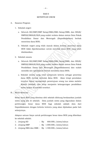 - 4 -
BAB II
KETENTUAN UMUM
A. Sasaran Program
1. Sekolah negeri
a. Seluruh SD/SMP/SMP Satap/SMA/SMA Satap/SMK, dan SDLB/
SMPLB/SMALB/SLB yang sudah terdata dalam sistem Data Pokok
Pendidikan Dasar dan Menengah (Dapodikdasmen) berhak
menerima dana BOS;
b. Sekolah negeri yang telah masuk dalam kriteria penerima dana
BOS tidak diperkenankan untuk menolak dana BOS yang telah
dialokasikan.
2. Sekolah swasta
a. Seluruh SD/SMP/SMP Satap/SMA/SMA Satap/SMK, dan SDLB/
SMPLB/SMALB/SLB yang sudah terdata dalam sistem Data Pokok
Pendidikan Dasar dan Menengah (Dapodikdasmen) dan sudah
memiliki izin operasional berhak menerima dana BOS;
a. Sekolah swasta yang telah memenuhi kriteria sebagai penerima
dana BOS, berhak menolak dana BOS. Akan tetapi penolakan
tersebut harus memperoleh persetujuan orang tua siswa melalui
Komite Sekolah, dan tetap menjamin kelangsungan pendidikan
siswa miskin di sekolah tersebut.
B. Besar Bantuan
Besar dana BOS yang diterima oleh sekolah dihitung berdasarkan jumlah
siswa yang ada di sekolah. Data jumlah siswa yang digunakan dalam
perhitungan besar dana BOS bagi sekolah adalah data dari
Dapodikdasmen dengan kriteria tertentu yang akan dijelaskan pada bab
selanjutnya.
Adapun satuan biaya untuk perhitungan besar dana BOS yang diberikan
ke sekolah adalah:
1. Jenjang SD : Rp 800.000,-/siswa/tahun
2. Jenjang SMP : Rp 1.000.000,-/siswa/tahun
3. Jenjang SMA dan SMK : Rp 1.400.000,-/siswa/tahun
 