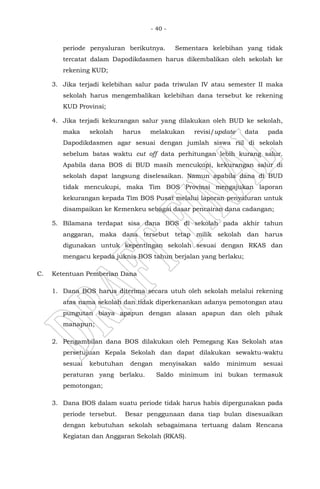 - 40 -
periode penyaluran berikutnya. Sementara kelebihan yang tidak
tercatat dalam Dapodikdasmen harus dikembalikan oleh sekolah ke
rekening KUD;
3. Jika terjadi kelebihan salur pada triwulan IV atau semester II maka
sekolah harus mengembalikan kelebihan dana tersebut ke rekening
KUD Provinsi;
4. Jika terjadi kekurangan salur yang dilakukan oleh BUD ke sekolah,
maka sekolah harus melakukan revisi/update data pada
Dapodikdasmen agar sesuai dengan jumlah siswa riil di sekolah
sebelum batas waktu cut off data perhitungan lebih kurang salur.
Apabila dana BOS di BUD masih mencukupi, kekurangan salur di
sekolah dapat langsung diselesaikan. Namun apabila dana di BUD
tidak mencukupi, maka Tim BOS Provinsi mengajukan laporan
kekurangan kepada Tim BOS Pusat melalui laporan penyaluran untuk
disampaikan ke Kemenkeu sebagai dasar pencairan dana cadangan;
5. Bilamana terdapat sisa dana BOS di sekolah pada akhir tahun
anggaran, maka dana tersebut tetap milik sekolah dan harus
digunakan untuk kepentingan sekolah sesuai dengan RKAS dan
mengacu kepada juknis BOS tahun berjalan yang berlaku;
C. Ketentuan Pemberian Dana
1. Dana BOS harus diterima secara utuh oleh sekolah melalui rekening
atas nama sekolah dan tidak diperkenankan adanya pemotongan atau
pungutan biaya apapun dengan alasan apapun dan oleh pihak
manapun;
2. Pengambilan dana BOS dilakukan oleh Pemegang Kas Sekolah atas
persetujuan Kepala Sekolah dan dapat dilakukan sewaktu-waktu
sesuai kebutuhan dengan menyisakan saldo minimum sesuai
peraturan yang berlaku. Saldo minimum ini bukan termasuk
pemotongan;
3. Dana BOS dalam suatu periode tidak harus habis dipergunakan pada
periode tersebut. Besar penggunaan dana tiap bulan disesuaikan
dengan kebutuhan sekolah sebagaimana tertuang dalam Rencana
Kegiatan dan Anggaran Sekolah (RKAS).
 