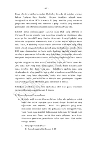 - 42 -
Buku teks tersebut harus sudah dibeli oleh (tersedia di) sekolah sebelum
Tahun Pelajaran Baru dimulai. Dengan demikian, sekolah dapat
menggunakan dana BOS triwulan II (bagi sekolah yang menerima
penyaluran triwulanan) atau semester I (bagi sekolah yang menerima
penyaluran semesteran) untuk membiayai pembelian buku teks.
Sekolah harus mencadangkan separuh dana BOS yang diterima di
triwulan II (untuk sekolah yang menerima penyaluran triwulanan) atau
sepertiga dari dana BOS yang diterima di semester I (untuk sekolah yang
menerima penyaluran semesteran), atau 20% dari alokasi sekolah dalam
satu tahun, di rekening sekolah untuk pembelian buku teks yang harus
dibeli sekolah dengan ketentuan jumlah yang ditetapkan di bawah. Dana
BOS yang dicadangkan ini baru boleh dicairkan apabila sekolah akan
membayar pemesanan buku teks yang diperlukan, atau sudah memenuhi
kewajiban menyediakan buku sesuai ketentuan yang ditetapkan di bawah.
Apabila penggunaan dana untuk pembelian buku teks lebih besar dari
20% dana BOS yang telah dicadangkan, sekolah dapat menambahkan
dana tersebut dari dana yang ada. Sebaliknya apabila dana yang
dicadangkan tersebut masih tersisa setelah sekolah memenuhi kebutuhan
buku teks yang telah ditentukan, maka sisa dana tersebut dapat
digunakan untuk pembelian buku lainnya atau pembiayaan kegiatan
lainnya sebagaimana ditentukan pada ketentuan di bawah.
Ketentuan pembelian buku teks dijabarkan lebih rinci pada penjelasan
mengenai komponen pembiayaan di bawah.
1. Pengembangan Perpustakaan
a. Sekolah wajib membeli/menyediakan buku teks pelajaran untuk
siswa dan buku pegangan guru sesuai dengan kurikulum yang
digunakan oleh sekolah. Buku teks pelajaran yang dibeli
mencakup pembelian buku teks pelajaran baru, mengganti buku
yang rusak, dan membeli kekurangan buku agar tercukupi rasio
satu siswa satu buku untuk tiap mata pelajaran atau tema.
Ketentuan pembelian/penyediaan buku dari dana BOS adalah
sebagai berikut:
i. Jenjang Sekolah Dasar
1) Penyelenggara Kurikulum K-13
 