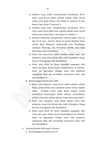 - 43 -
a) Sekolah yang sudah melaksanakan Kurikulum 2013,
buku yang harus dibeli sekolah adalah buku untuk
setiap tema pada Kelas I dan Kelas IV semester II dan
Kelas II dan Kelas V semester I;
b) Sekolah yang baru melaksanakan Kurikulum 2013,
buku yang harus dibeli oleh sekolah adalah buku untuk
setiap tema pada Kelas I dan Kelas IV semester I;
c) Sekolah pelaksana sebagaimana tersebut pada butir a)
dan b) di atas, khusus Kelas IV harus membeli buku
untuk Mata Pelajaran Matematika dan Pendidikan
Jasmani, Olahraga, dan Kesehatan (PJOK) yang telah
ditetapkan oleh Kemdikbud;
d) Buku teks yang harus dibeli sekolah adalah buku teks
pelajaran yang telah dinilai dan telah ditetapkan Harga
Eceran Tertingginya oleh Kemdikbud.
e) Buku yang dibeli ini harus dijadikan pegangan oleh
siswa dan guru dalam proses pembelajaran di sekolah.
Buku ini digunakan sebagai buku teks pelajaran
sepanjang tidak ada perubahan ketentuan buku teks
dari Kemdikbud.
2) Penyelenggara Kurikulum 2006
a) Buku teks pelajaran yang harus dibeli sekolah adalah
buku untuk setiap mata pelajaran pada semua tingkat
kelas. Jumlah buku yang dibeli adalah untuk
mencukupi kekurangan akibat adanya penambahan
jumlah siswa dan akibat adanya buku lama yang rusak.
b) Buku teks pelajaran yang dibeli adalah buku teks
pelajaran yang telah dinilai dan telah ditetapkan Harga
Eceran Tertingginya oleh Kemdikbud.
c) Buku yang dibeli ini harus dijadikan pegangan oleh
siswa dan guru dalam proses pembelajaran di sekolah.
Buku ini digunakan sebagai buku teks pelajaran
sepanjang tidak ada perubahan ketentuan buku teks
dari Kemdikbud.
ii. Jenjang Sekolah Menengah Pertama
1) Penyelenggara Kurikulum K-13
 