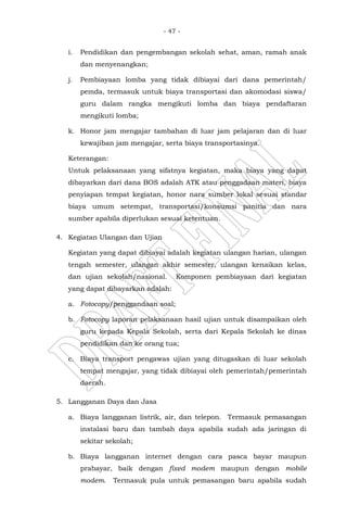 - 47 -
i. Pendidikan dan pengembangan sekolah sehat, aman, ramah anak
dan menyenangkan;
j. Pembiayaan lomba yang tidak dibiayai dari dana pemerintah/
pemda, termasuk untuk biaya transportasi dan akomodasi siswa/
guru dalam rangka mengikuti lomba dan biaya pendaftaran
mengikuti lomba;
k. Honor jam mengajar tambahan di luar jam pelajaran dan di luar
kewajiban jam mengajar, serta biaya transportasinya.
Keterangan:
Untuk pelaksanaan yang sifatnya kegiatan, maka biaya yang dapat
dibayarkan dari dana BOS adalah ATK atau penggadaan materi, biaya
penyiapan tempat kegiatan, honor nara sumber lokal sesuai standar
biaya umum setempat, transportasi/konsumsi panitia dan nara
sumber apabila diperlukan sesuai ketentuan.
4. Kegiatan Ulangan dan Ujian
Kegiatan yang dapat dibiayai adalah kegiatan ulangan harian, ulangan
tengah semester, ulangan akhir semester, ulangan kenaikan kelas,
dan ujian sekolah/nasional. Komponen pembiayaan dari kegiatan
yang dapat dibayarkan adalah:
a. Fotocopy/penggandaan soal;
b. Fotocopy laporan pelaksanaan hasil ujian untuk disampaikan oleh
guru kepada Kepala Sekolah, serta dari Kepala Sekolah ke dinas
pendidikan dan ke orang tua;
c. Biaya transport pengawas ujian yang ditugaskan di luar sekolah
tempat mengajar, yang tidak dibiayai oleh pemerintah/pemerintah
daerah.
5. Langganan Daya dan Jasa
a. Biaya langganan listrik, air, dan telepon. Termasuk pemasangan
instalasi baru dan tambah daya apabila sudah ada jaringan di
sekitar sekolah;
b. Biaya langganan internet dengan cara pasca bayar maupun
prabayar, baik dengan fixed modem maupun dengan mobile
modem. Termasuk pula untuk pemasangan baru apabila sudah
 