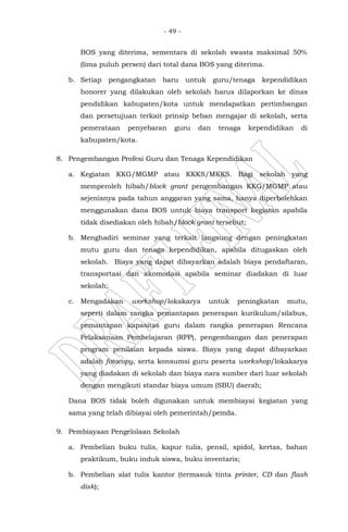 - 49 -
BOS yang diterima, sementara di sekolah swasta maksimal 50%
(lima puluh persen) dari total dana BOS yang diterima.
b. Setiap pengangkatan baru untuk guru/tenaga kependidikan
honorer yang dilakukan oleh sekolah harus dilaporkan ke dinas
pendidikan kabupaten/kota untuk mendapatkan pertimbangan
dan persetujuan terkait prinsip beban mengajar di sekolah, serta
pemerataan penyebaran guru dan tenaga kependidikan di
kabupaten/kota.
8. Pengembangan Profesi Guru dan Tenaga Kependidikan
a. Kegiatan KKG/MGMP atau KKKS/MKKS. Bagi sekolah yang
memperoleh hibah/block grant pengembangan KKG/MGMP atau
sejenisnya pada tahun anggaran yang sama, hanya diperbolehkan
menggunakan dana BOS untuk biaya transport kegiatan apabila
tidak disediakan oleh hibah/block grant tersebut;
b. Menghadiri seminar yang terkait langsung dengan peningkatan
mutu guru dan tenaga kependidikan, apabila ditugaskan oleh
sekolah. Biaya yang dapat dibayarkan adalah biaya pendaftaran,
transportasi dan akomodasi apabila seminar diadakan di luar
sekolah;
c. Mengadakan workshop/lokakarya untuk peningkatan mutu,
seperti dalam rangka pemantapan penerapan kurikulum/silabus,
pemantapan kapasitas guru dalam rangka penerapan Rencana
Pelaksanaan Pembelajaran (RPP), pengembangan dan penerapan
program penilaian kepada siswa. Biaya yang dapat dibayarkan
adalah fotocopy, serta konsumsi guru peserta workshop/lokakarya
yang diadakan di sekolah dan biaya nara sumber dari luar sekolah
dengan mengikuti standar biaya umum (SBU) daerah;
Dana BOS tidak boleh digunakan untuk membiayai kegiatan yang
sama yang telah dibiayai oleh pemerintah/pemda.
9. Pembiayaan Pengelolaan Sekolah
a. Pembelian buku tulis, kapur tulis, pensil, spidol, kertas, bahan
praktikum, buku induk siswa, buku inventaris;
b. Pembelian alat tulis kantor (termasuk tinta printer, CD dan flash
disk);
 