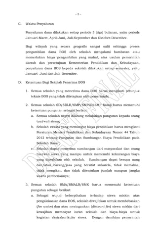 - 5 -
C. Waktu Penyaluran
Penyaluran dana dilakukan setiap periode 3 (tiga) bulanan, yaitu periode
Januari-Maret, April-Juni, Juli-September dan Oktober-Desember.
Bagi wilayah yang secara geografis sangat sulit sehingga proses
pengambilan dana BOS oleh sekolah mengalami hambatan atau
memerlukan biaya pengambilan yang mahal, atas usulan pemerintah
daerah dan persetujuan Kementerian Pendidikan dan Kebudayaan,
penyaluran dana BOS kepada sekolah dilakukan setiap semester, yaitu
Januari- Juni dan Juli-Desember.
D. Ketentuan Bagi Sekolah Penerima BOS
1. Semua sekolah yang menerima dana BOS harus mengikuti petunjuk
teknis BOS yang telah ditetapkan oleh pemerintah;
2. Semua sekolah SD/SDLB/SMP/SMPLB/SMP Satap harus memenuhi
ketentuan pungutan sebagai berikut:
a. Semua sekolah negeri dilarang melakukan pungutan kepada orang
tua/wali siswa;
b. Sekolah swasta yang memungut biaya pendidikan harus mengikuti
Peraturan Menteri Pendidikan dan Kebudayaan Nomor 44 Tahun
2012 tentang Pungutan dan Sumbangan Biaya Pendidikan pada
Sekolah Dasar;
c. Sekolah dapat menerima sumbangan dari masyarakat dan orang
tua/wali siswa yang mampu untuk memenuhi kekurangan biaya
yang diperlukan oleh sekolah. Sumbangan dapat berupa uang
dan/atau barang/jasa yang bersifat sukarela, tidak memaksa,
tidak mengikat, dan tidak ditentukan jumlah maupun jangka
waktu pemberiannya;
3. Semua sekolah SMA/SMALB/SMK harus memenuhi ketentuan
pungutan sebagai berikut:
a. Sebagai wujud keberpihakan terhadap siswa miskin atas
pengalokasian dana BOS, sekolah diwajibkan untuk membebaskan
(fee waive) dan atau meringankan (discount fee) siswa miskin dari
kewajiban membayar iuran sekolah dan biaya-biaya untuk
kegiatan ekstrakurikuler siswa. Dengan demikian pemerintah
 