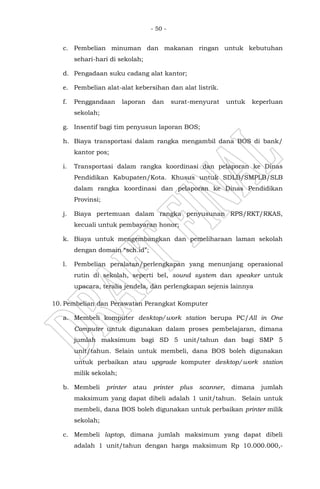 - 50 -
c. Pembelian minuman dan makanan ringan untuk kebutuhan
sehari-hari di sekolah;
d. Pengadaan suku cadang alat kantor;
e. Pembelian alat-alat kebersihan dan alat listrik.
f. Penggandaan laporan dan surat-menyurat untuk keperluan
sekolah;
g. Insentif bagi tim penyusun laporan BOS;
h. Biaya transportasi dalam rangka mengambil dana BOS di bank/
kantor pos;
i. Transportasi dalam rangka koordinasi dan pelaporan ke Dinas
Pendidikan Kabupaten/Kota. Khusus untuk SDLB/SMPLB/SLB
dalam rangka koordinasi dan pelaporan ke Dinas Pendidikan
Provinsi;
j. Biaya pertemuan dalam rangka penyusunan RPS/RKT/RKAS,
kecuali untuk pembayaran honor;
k. Biaya untuk mengembangkan dan pemeliharaan laman sekolah
dengan domain “sch.id”;
l. Pembelian peralatan/perlengkapan yang menunjang operasional
rutin di sekolah, seperti bel, sound system dan speaker untuk
upacara, teralis jendela, dan perlengkapan sejenis lainnya
10. Pembelian dan Perawatan Perangkat Komputer
a. Membeli komputer desktop/work station berupa PC/All in One
Computer untuk digunakan dalam proses pembelajaran, dimana
jumlah maksimum bagi SD 5 unit/tahun dan bagi SMP 5
unit/tahun. Selain untuk membeli, dana BOS boleh digunakan
untuk perbaikan atau upgrade komputer desktop/work station
milik sekolah;
b. Membeli printer atau printer plus scanner, dimana jumlah
maksimum yang dapat dibeli adalah 1 unit/tahun. Selain untuk
membeli, dana BOS boleh digunakan untuk perbaikan printer milik
sekolah;
c. Membeli laptop, dimana jumlah maksimum yang dapat dibeli
adalah 1 unit/tahun dengan harga maksimum Rp 10.000.000,-
 