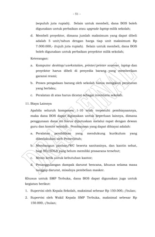 - 51 -
(sepuluh juta rupiah). Selain untuk membeli, dana BOS boleh
digunakan untuk perbaikan atau upgrade laptop milik sekolah;
d. Membeli proyektor, dimana jumlah maksimum yang dapat dibeli
adalah 5 unit/tahun dengan harga tiap unit maksimum Rp
7.000.000,- (tujuh juta rupiah). Selain untuk membeli, dana BOS
boleh digunakan untuk perbaikan proyektor milik sekolah;
Keterangan:
a. Komputer desktop/workstation, printer/printer scanner, laptop dan
proyektor harus dibeli di penyedia barang yang memberikan
garansi resmi;
b. Proses pengadaan barang oleh sekolah harus mengikuti peraturan
yang berlaku;
c. Peralatan di atas harus dicatat sebagai inventaris sekolah.
11. Biaya Lainnya
Apabila seluruh komponen 1-10 telah terpenuhi pembiayaannya,
maka dana BOS dapat digunakan untuk keperluan lainnya, dimana
penggunaan dana ini harus diputuskan melalui rapat dengan dewan
guru dan komite sekolah. Pembiayaan yang dapat dibiayai adalah:
a. Peralatan pendidikan yang mendukung kurikulum yang
diberlakukan oleh Pemerintah;
b. Membangun jamban/WC beserta sanitasinya, dan kantin sehat,
bagi SD/SDLB yang belum memiliki prasarana tersebut;
c. Mesin ketik untuk kebutuhan kantor;
d. Penanggulangan dampak darurat bencana, khusus selama masa
tanggap darurat, misalnya pembelian masker.
Khusus untuk SMP Terbuka, dana BOS dapat digunakan juga untuk
kegiatan berikut:
1. Supervisi oleh Kepala Sekolah, maksimal sebesar Rp 150.000,-/bulan;
2. Supervisi oleh Wakil Kepala SMP Terbuka, maksimal sebesar Rp
150.000,-/bulan;
 